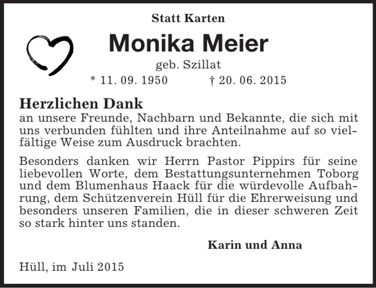 <p>Statt Karten<br />Monika Meier<br />geb. Szillat<br />* 11. 09. 1950 † 20. 06. 2015<br />Herzlichen Dank<br />an unsere Freunde, Nachbarn und Bekannte, die sich mit uns verbunden fühlten und ihre Anteilnahme auf so vielfältige Weise zum Ausdruck brachten.<br />Besonders danken wir Herrn Pastor Pippirs für seine<br />liebevollen Worte, dem Bestattungsunternehmen Toborg und dem Blumenhaus Haack für die würdevolle Aufbah-rung, dem Schützenverein Hüll für die Ehrerweisung und besonders unseren Familien, die in dieser schweren Zeit so stark hinter uns standen.<br />Karin und Anna<br />Hüll, im Juli 2015</p>