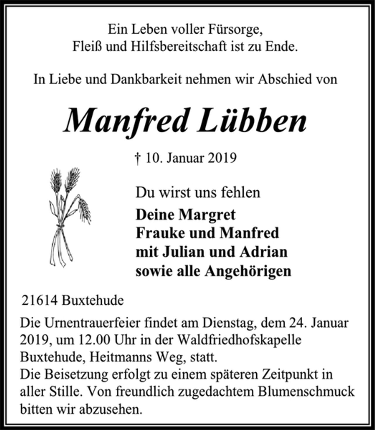 <p>Ein Leben voller Fürsorge,<br />Fleiß und Hilfsbereitschaft ist zu Ende.<br />In Liebe und Dankbarkeit nehmen wir Abschied von</p><p>Manfred Lübben<br />† 10. Januar 2019</p><p>Du wirst uns fehlen<br />Deine Margret<br />Frauke und Manfred<br />mit Julian und Adrian<br />sowie alle Angehörigen</p><p>21614 Buxtehude</p><p>Die Urnentrauerfeier findet am Dienstag, dem 24. Januar 2019, um 12.00 Uhr in der Waldfriedhofskapelle Buxtehude, Heitmanns Weg, statt.<br />Die Beisetzung erfolgt zu einem späteren Zeitpunkt in aller Stille. Von freundlich zugedachtem Blumenschmuck<br />bitten wir abzusehen.</p>
