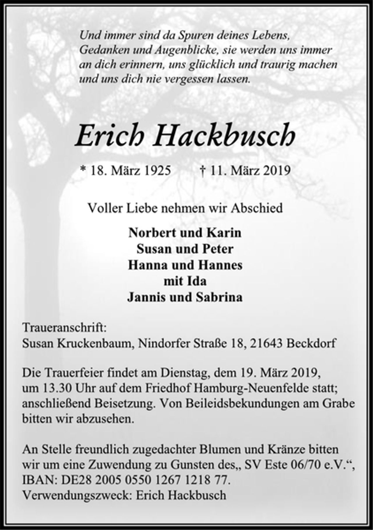 <p>Und immer sind da Spuren deines Lebens,<br />Gedanken und Augenblicke, sie werden uns immer<br />an dich erinnern, uns glücklich und traurig machen<br />und uns dich nie vergessen lassen.</p><p>Erich Hackbusch</p><p>* 18. März 1925 † 11. März 2019</p><p>Voller Liebe nehmen wir Abschied</p><p>Norbert und Karin<br />Susan und Peter<br />Hanna und Hannes<br />mit Ida<br />Jannis und Sabrina</p><p>Traueranschrift:<br />Susan Kruckenbaum, Nindorfer Straße 18, 21643 Beckdorf</p><p>Die Trauerfeier findet am Dienstag, dem 19. März 2019,<br />um 13.30 Uhr auf dem Friedhof Hamburg-Neuenfelde statt;<br />anschließend Beisetzung. Von Beileidsbekundungen am Grabe<br />bitten wir abzusehen.</p><p>An Stelle freundlich zugedachter Blumen und Kränze bitten<br />wir um eine Zuwendung zu Gunsten des„ SV Este 06/70 e.V.“,<br />IBAN: DE28 2005 0550 1267 1218 77.<br />Verwendungszweck: Erich Hackbusch</p>
