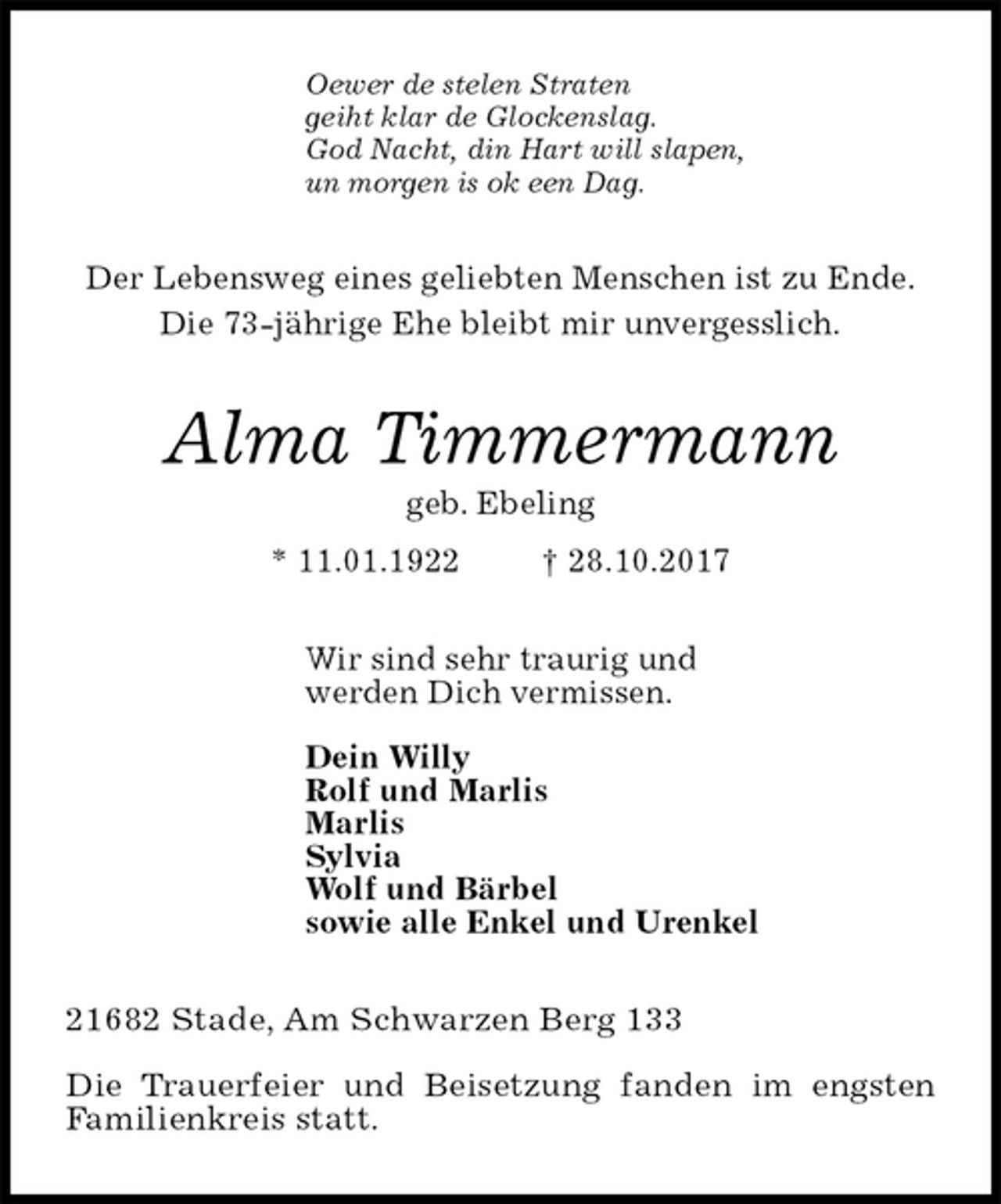 <p>Oewer de stelen Straten<br />geiht klar de Glockenslag.<br />God Nacht, din Hart will slapen,<br />un morgen is ok een Dag.<br />Der Lebensweg eines geliebten Menschen ist zu Ende.<br />Die 73-jährige Ehe bleibt mir unvergesslich.<br />Alma Timmermann<br />geb. Ebeling<br />* 11.01.1922 † 28.10.2017<br />Wir sind sehr traurig und<br />werden Dich vermissen.</p><p>Dein Willy<br />Rolf und Marlis<br />Marlis<br />Sylvia<br />Wolf und Bärbel<br />sowie alle Enkel und Urenkel<br />21682 Stade, Am Schwarzen Berg 133</p><p>Die Trauerfeier und Beisetzung fanden im engsten<br />Familienkreis statt.</p>