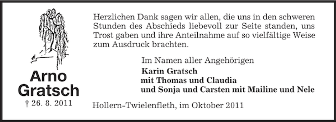 <p>Herzlichen Dank sagen wir allen, die uns in den schweren<br />Stunden des Abschieds liebevoll zur Seite standen, uns<br />Trost gaben und ihre Anteilnahme auf so vielfältige Weise<br />zum Ausdruck brachten.</p><p>Arno<br />Gratsch<br />† 26. 8. 2011</p><p>Im Namen aller Angehörigen<br />Karin Gratsch<br />mit Thomas und Claudia<br />und Sonja und Carsten mit Mailine und Nele<br />Hollern-Twielenfleth, im Oktober 2011</p>