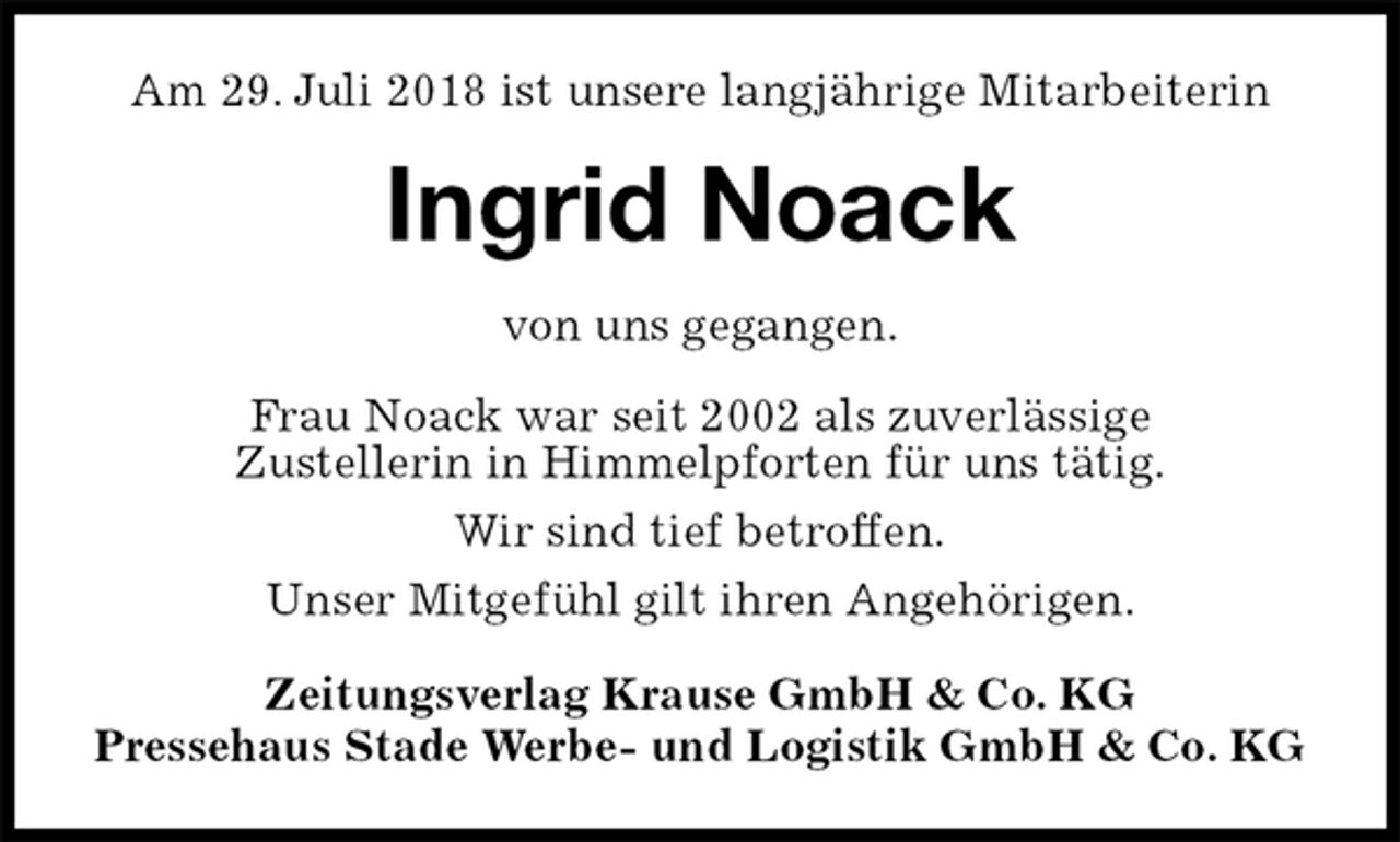 <p>Am 29. Juli 2018 ist unsere langjährige Mitarbeiterin<br />Ingrid Noack<br />Zeitungsverlag Krause GmbH &amp; Co. KG<br />Pressehaus Stade Werbe- und Logistik GmbH &amp; Co. KG<br />von uns gegangen.<br />Frau Noack war seit 2002 als zuverlässige<br />Zustellerin in Himmelpforten für uns tätig.<br />Wir sind tief betroffen.<br />Unser Mitgefühl gilt ihren Angehörigen.</p>