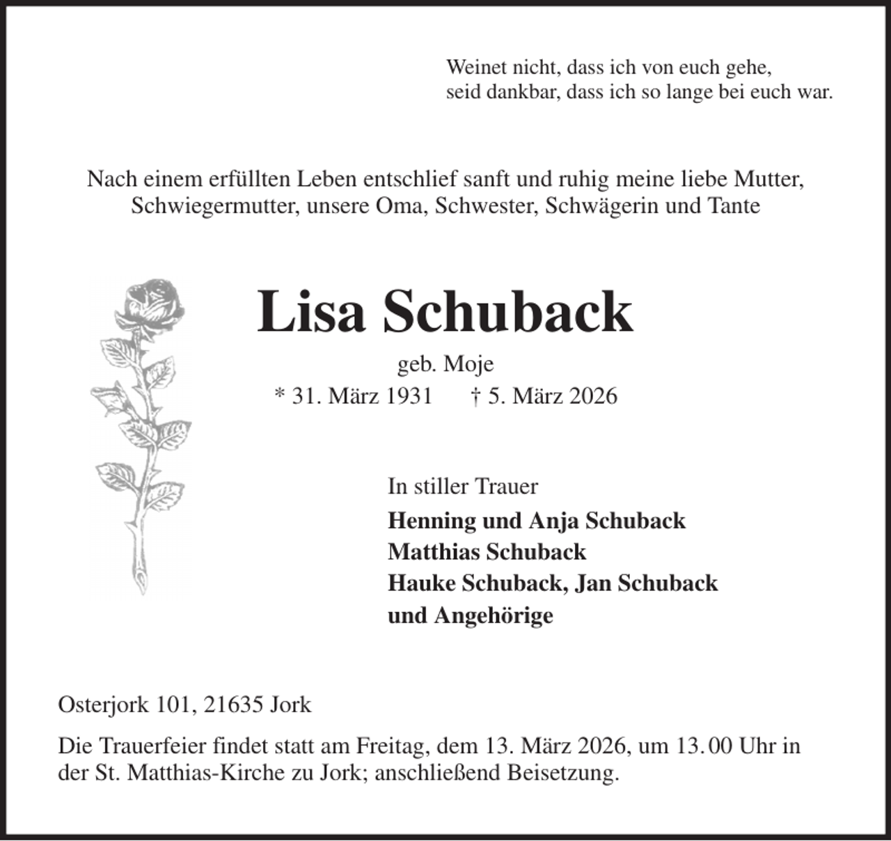 <p>Weinet nicht, dass ich von euch gehe,<br />seid dankbar, dass ich so lange bei euch war.<br />Nach einem erfüllten Leben entschlief sanft und ruhig meine liebe Mutter,<br />Schwiegermutter, unsere Oma, Schwester, Schwägerin und Tante<br />Lisa Schuback<br />geb. Moje<br />* 31. März 1931 † 5. März 2026<br />In stiller Trauer<br />Henning und Anja Schuback<br />Matthias Schuback<br />Hauke Schuback, Jan Schuback<br />und Angehörige<br />Osterjork 101, 21635 Jork<br />Die Trauerfeier findet statt am Freitag, dem 13. März 2026, um 13. 00 Uhr in der St. Matthias-Kirche zu Jork; anschließend Beisetzung.</p>