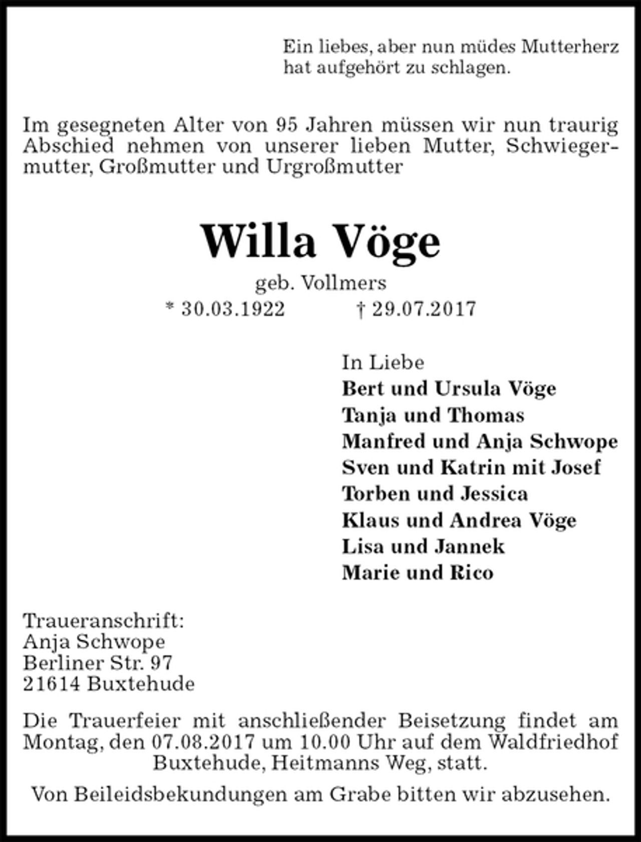 <p>Ein liebes, aber nun müdes Mutterherz<br />hat aufgehört zu schlagen.<br />Im gesegneten Alter von 95 Jahren müssen wir nun traurig Abschied nehmen von unserer lieben Mutter, Schwiegermutter, Großmutter und Urgroßmutter<br />Willa Vöge<br />geb. Vollmers<br />* 30.03.1922 † 29.07.2017<br />In Liebe<br />Bert und Ursula Vöge<br />Tanja und Thomas<br />Manfred und Anja Schwope<br />Sven und Katrin mit Josef<br />Torben und Jessica<br />Klaus und Andrea Vöge<br />Lisa und Jannek<br />Marie und Rico<br />Traueranschrift:<br />Anja Schwope<br />Berliner Str. 97<br />21614 Buxtehude<br />Die Trauerfeier mit anschließender Beisetzung findet am Montag, den 07.08.2017 um 10.00 Uhr auf dem Waldfriedhof Buxtehude, Heitmanns Weg, statt.<br />Von Beileidsbekundungen am Grabe bitten wir abzusehen.</p>
