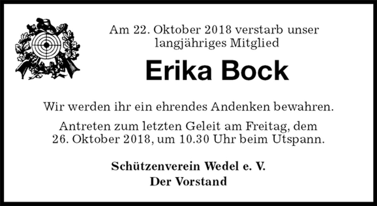 <p>Am 22. Oktober 2018 verstarb unser<br />langjähriges Mitglied<br />Erika Bock<br />Schützenverein Wedel e. V.<br />Der Vorstand<br />Wir werden ihr ein ehrendes Andenken bewahren.<br />Antreten zum letzten Geleit am Freitag, dem<br />26. Oktober 2018, um 10.30 Uhr beim Utspann.</p>