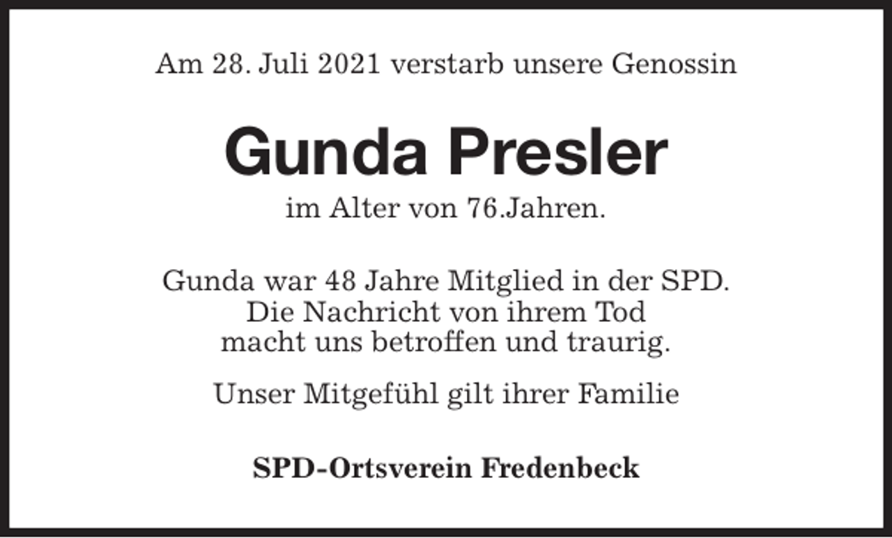 <p>Am 28. Juli 2021 verstarb unsere Genossin<br />Gunda Presler<br />im Alter von 76.Jahren.<br />Gunda war 48 Jahre Mitglied in der SPD.<br />Die Nachricht von ihrem Tod<br />macht uns betroffen und traurig.<br />Unser Mitgefühl gilt ihrer Familie<br />SPD-Ortsverein Fredenbeck</p>