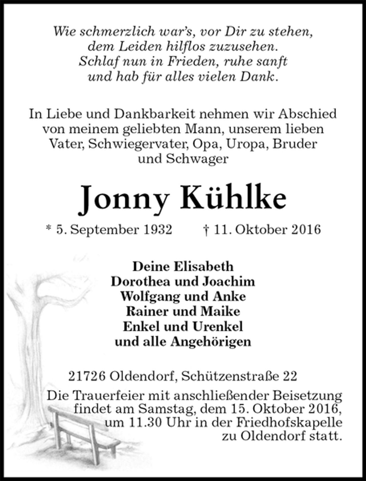 <p>Wie schmerzlich war’s, vor Dir zu stehen,<br />dem Leiden hilflos zuzusehen.<br />Schlaf nun in Frieden, ruhe sanft<br />und hab für alles vielen Dank.<br />In Liebe und Dankbarkeit nehmen wir Abschied<br />von meinem geliebten Mann, unserem lieben<br />Vater, Schwiegervater, Opa, Uropa, Bruder<br />und Schwager<br />Jonny Kühlke<br />* 5. September 1932 † 11. Oktober 2016<br />Deine Elisabeth<br />Dorothea und Joachim<br />Wolfgang und Anke<br />Rainer und Maike<br />Enkel und Urenkel<br />und alle Angehörigen<br />21726 Oldendorf, Schützenstraße 22<br />Die Trauerfeier mit anschließender Beisetzung<br />findet am Samstag, dem 15. Oktober 2016,<br />um 11.30 Uhr in der Friedhofskapelle<br />zu Oldendorf statt.</p>