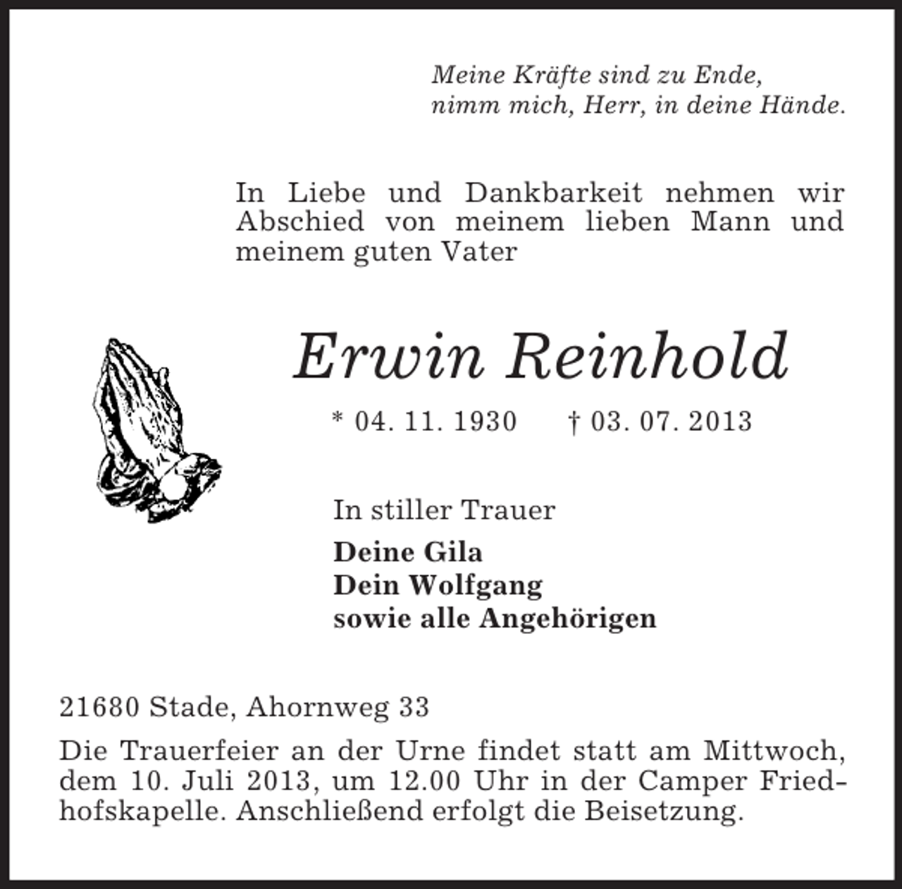 <p>Meine Kräfte sind zu Ende,<br />nimm mich, Herr, in deine Hände.<br />In Liebe und Dankbarkeit nehmen wir<br />Abschied von meinem lieben Mann und meinem guten Vater<br />Erwin Reinhold<br />* 04. 11. 1930 † 03. 07. 2013<br />In stiller Trauer<br />Deine Gila<br />Dein Wolfgang<br />sowie alle Angehörigen<br />21680 Stade, Ahornweg 33<br />Die Trauerfeier an der Urne findet statt am Mittwoch, dem 10. Juli 2013, um 12.00 Uhr in der Camper Friedhofskapelle. Anschließend erfolgt die Beisetzung.</p>