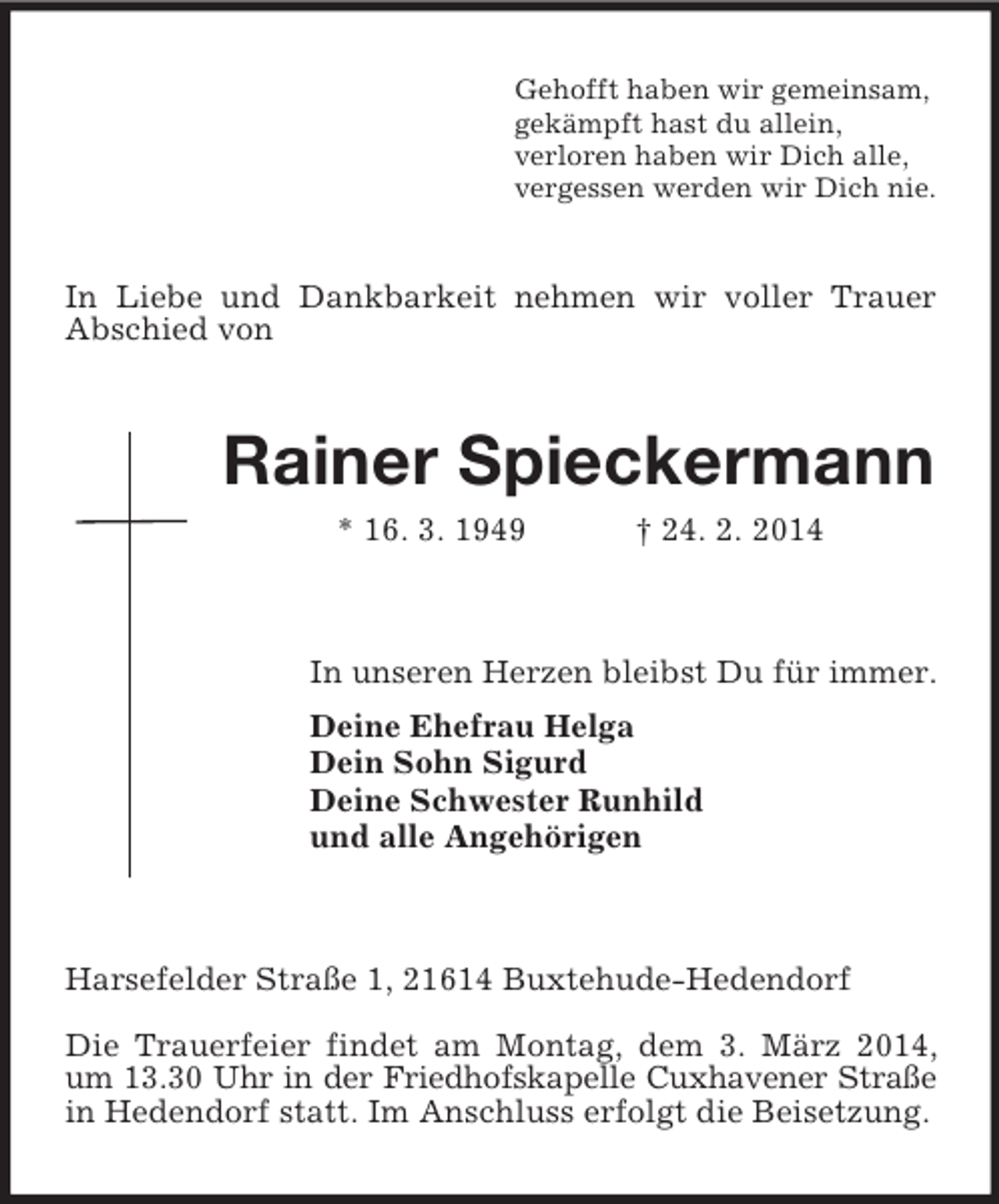 <p>Gehofft haben wir gemeinsam,<br />gekämpft hast du allein,<br />verloren haben wir Dich alle,<br />vergessen werden wir Dich nie.<br />In Liebe und Dankbarkeit nehmen wir voller Trauer Abschied von<br />Rainer Spieckermann<br />* 16. 3. 1949 † 24. 2. 2014</p><p>In unseren Herzen bleibst Du für immer.<br />Deine Ehefrau Helga<br />Dein Sohn Sigurd<br />Deine Schwester Runhild<br />und alle Angehörigen</p><p>Harsefelder Straße 1, 21614 Buxtehude-Hedendorf</p><p>Die Trauerfeier findet am Montag, dem 3. März 2014, um 13.30 Uhr in der Friedhofskapelle Cuxhavener Straße<br />in Hedendorf statt. Im Anschluss erfolgt die Beisetzung.</p>