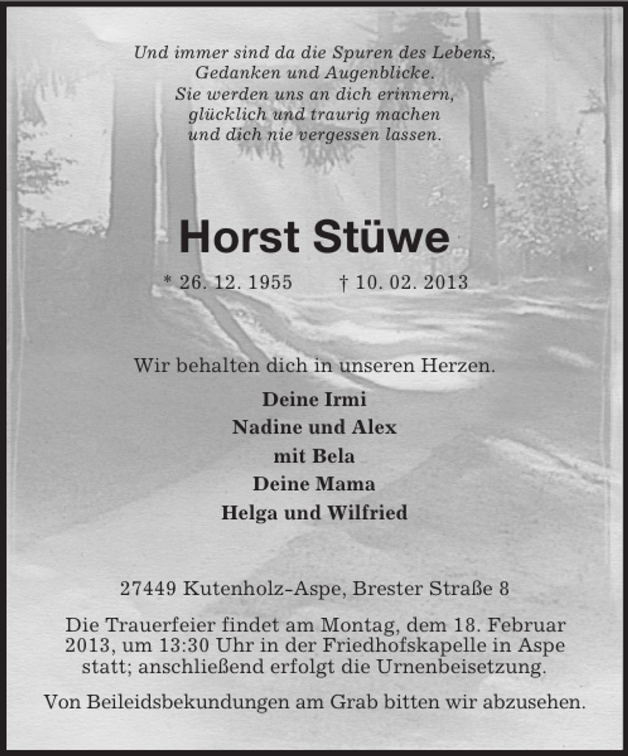 <p>Und immer sind da die Spuren des Lebens,<br />Gedanken und Augenblicke.<br />Sie werden uns an dich erinnern,<br />glücklich und traurig machen<br />und dich nie vergessen lassen.</p><p>Horst Stüwe<br />* 26. 12. 1955</p><p>† 10. 02. 2013</p><p>Wir behalten dich in unseren Herzen.<br />Deine Irmi<br />Nadine und Alex<br />mit Bela<br />Deine Mama<br />Helga und Wilfried</p><p>27449 Kutenholz-Aspe, Brester Straße 8<br />Die Trauerfeier findet am Montag, dem 18. Februar<br />2013, um 13:30 Uhr in der Friedhofskapelle in Aspe<br />statt; anschließend erfolgt die Urnenbeisetzung.<br />Von Beileidsbekundungen am Grab bitten wir abzusehen.</p>
