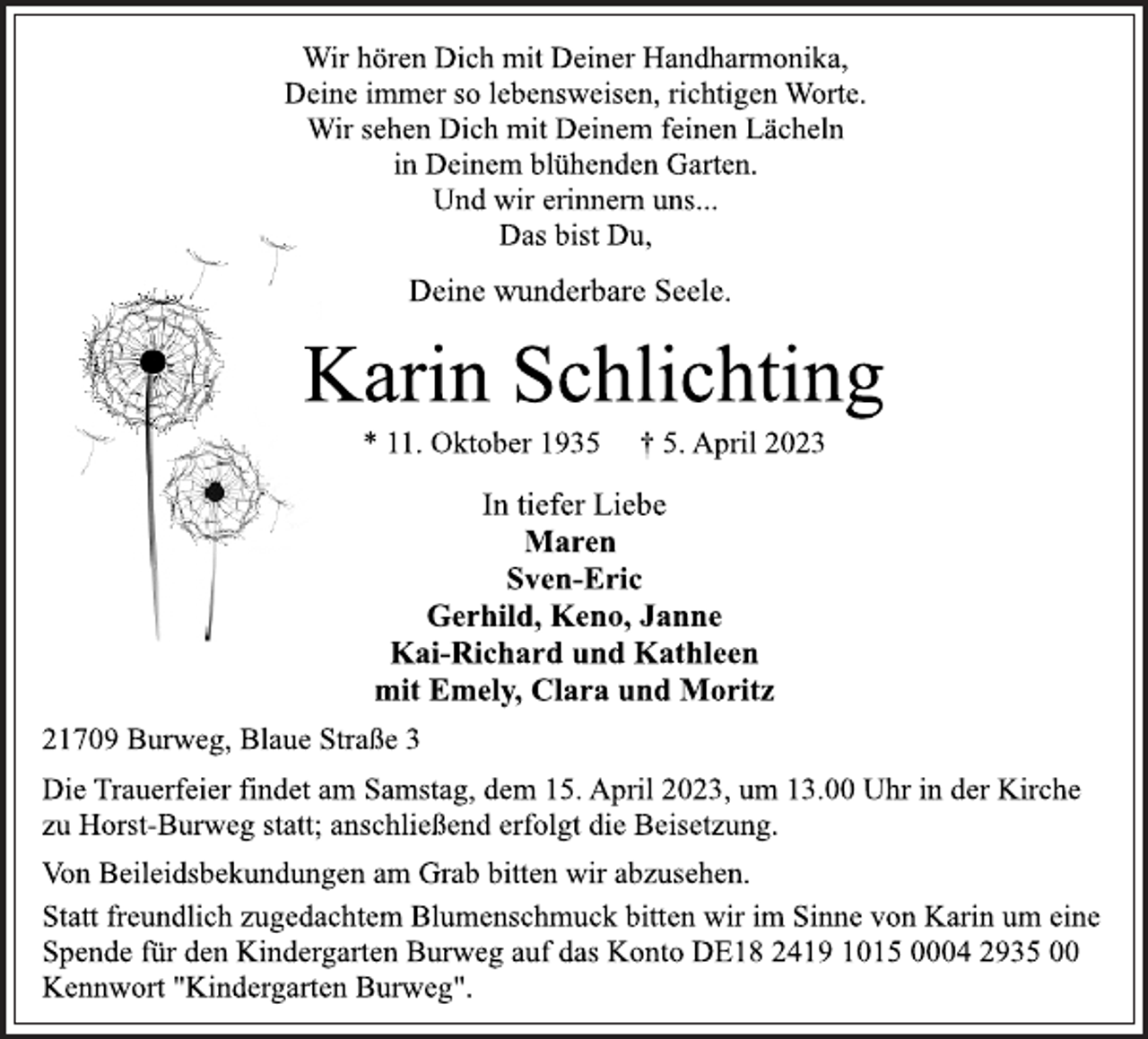 <p>Wir hören Dich mit Deiner Handharmonika,<br />Deine immer so lebensweisen, richtigen Worte.<br />Wir sehen Dich mit Deinem feinen Lächeln<br />in Deinem blühenden Garten.<br />Und wir erinnern uns...<br />Das bist Du,<br />Deine wunderbare Seele.<br />Karin Schlichting<br />* 11. Oktober 1935 † 5. April 2023<br />In tiefer Liebe<br />Maren<br />Sven-Eric<br />Gerhild, Keno, Janne<br />Kai-Richard und Kathleen<br />mit Emely, Clara und Moritz<br />21709 Burweg, Blaue Straße 3<br />Die Trauerfeier findet am Samstag, dem 15. April 2023, um 13.00 Uhr in der Kirche<br />zu Horst-Burweg statt; anschließend erfolgt die Beisetzung.<br />Die Trauerfeier findet am Samstag, dem 15. April 2023, um 13.00 Uhr in der Kirche<br />zu Horst-Burweg statt; anschließend erfolgt die Beisetzung.<br />Statt freundlich zugedachtem Blumenschmuck bitten wir im Sinne von Karin um eine<br />Spende für den Kindergarten Burweg auf das Konto DE18 2419 1015 0004 2935 00<br />Kennwort "Kindergarten Burweg".</p>