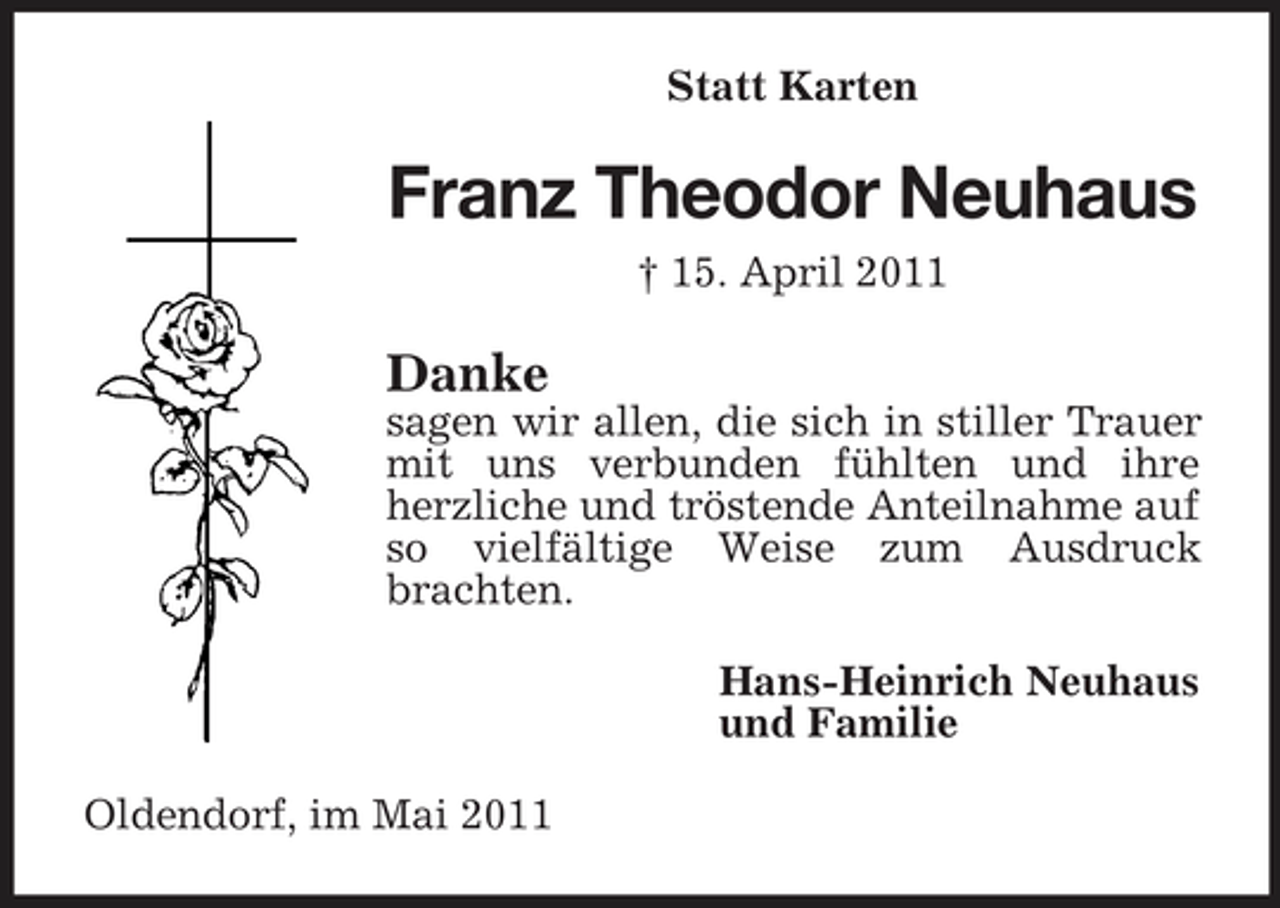 <p>Statt Karten</p><p>Franz Theodor Neuhaus<br />† 15. April 2011</p><p>Danke<br />sagen wir allen, die sich in stiller Trauer mit uns verbunden fühlten und ihre herzliche und tröstende Anteilnahme auf so vielfältige Weise zum Ausdruck brachten. Hans-Heinrich Neuhaus und Familie Oldendorf, im Mai 2011</p>