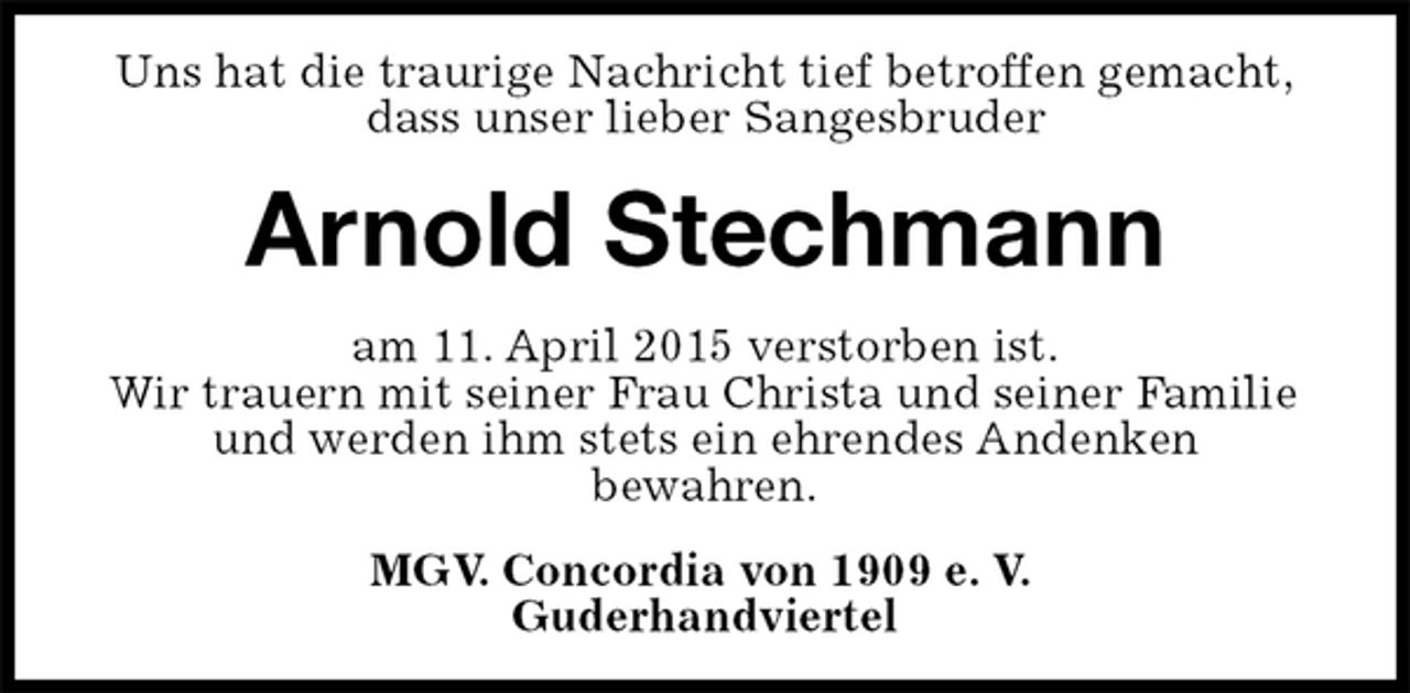 <p>Uns hat die traurige Nachricht tief betroffen gemacht,<br />dass unser lieber Sangesbruder<br />Arnold Stechmann<br />am 11. April 2015 verstorben ist.<br />Wir trauern mit seiner Frau Christa und seiner Familie und werden ihm stets ein ehrendes Andenken<br />bewahren.<br />MGV. Concordia von 1909 e. V.<br />Guderhandviertel</p>