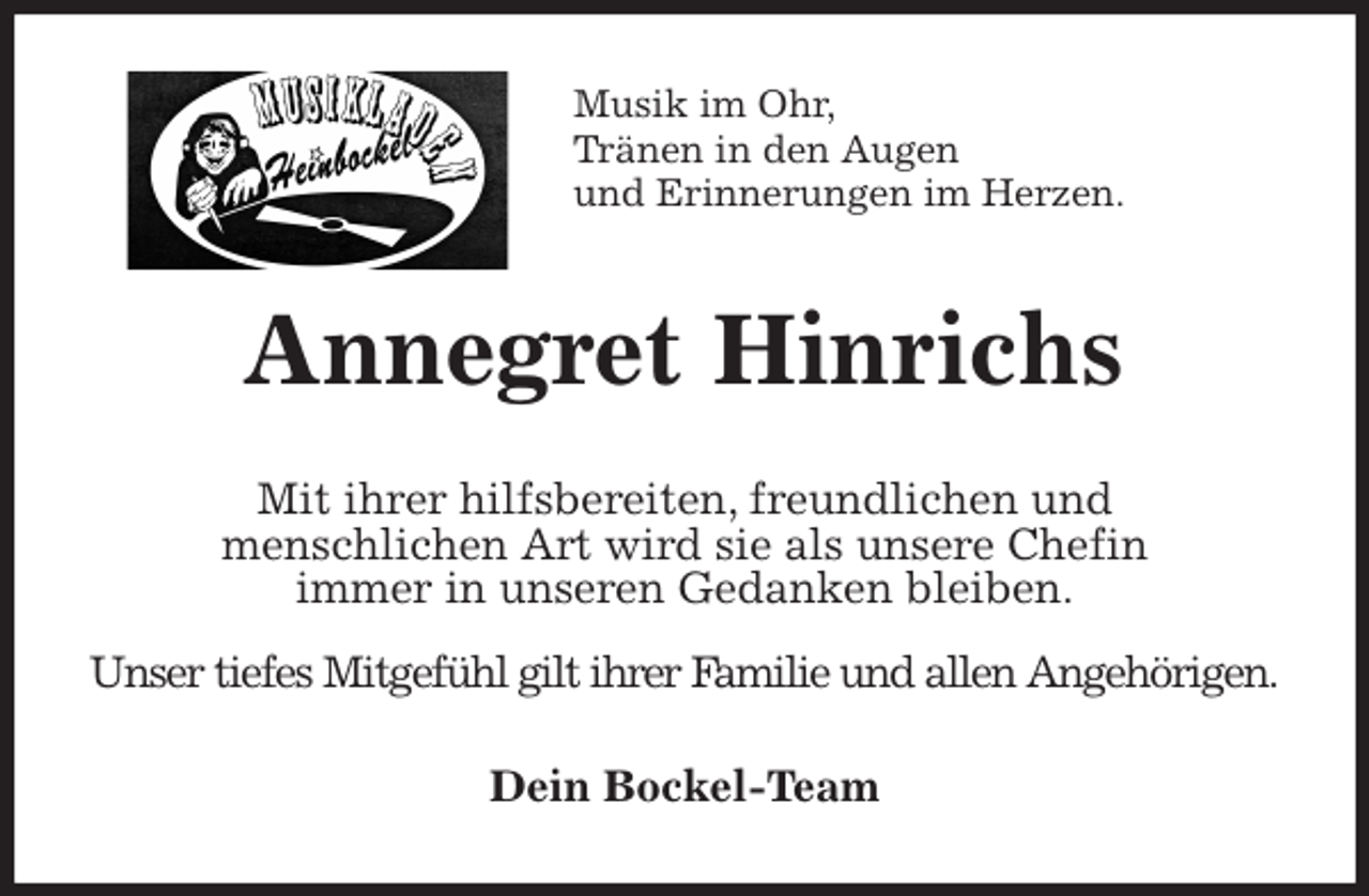 <p>Musik im Ohr,<br />Tränen in den Augen<br />und Erinnerungen im Herzen.<br />Annegret Hinrichs<br />Mit ihrer hilfsbereiten, freundlichen und<br />menschlichen Art wird sie als unsere Chefin<br />immer in unseren Gedanken bleiben.<br />Unser tiefes Mitgefühl gilt ihrer Familie und allen Angehörigen.<br />Dein Bockel-Team</p>
