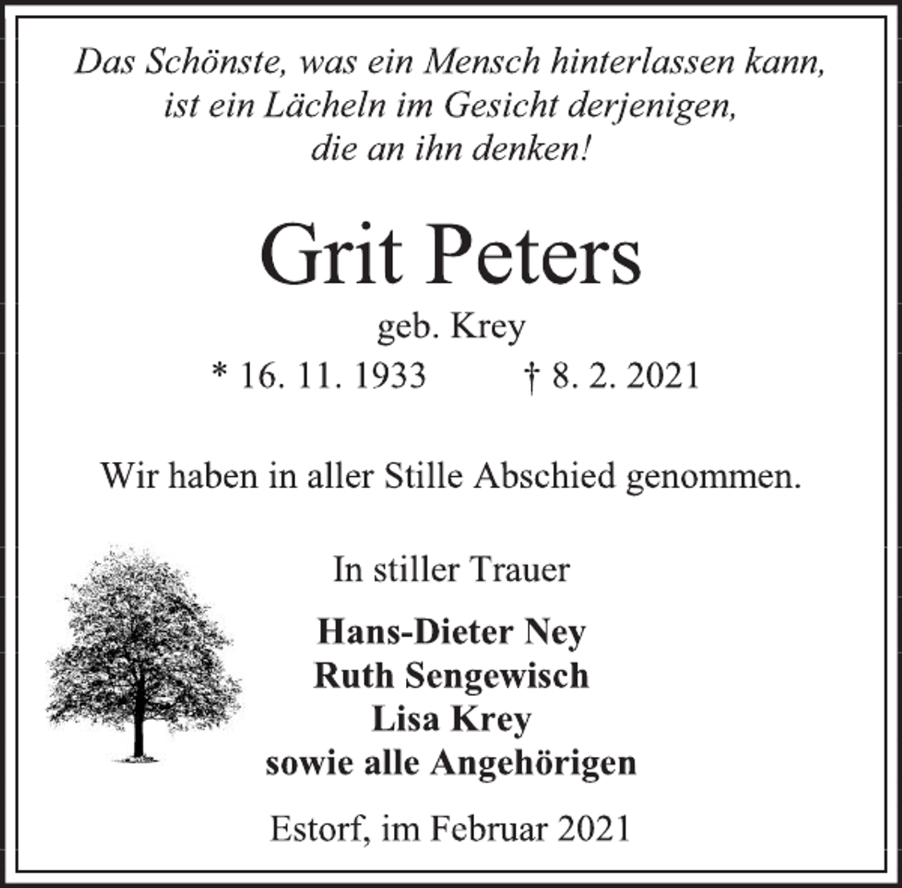 <p>Das Schönste, was ein Mensch hinterlassen kann,<br />ist ein Lächeln im Gesicht derjenigen,<br />die an ihn denken!<br />Grit Peters<br />geb. Krey<br />* 16. 11. 1933 † 8. 2. 2021<br />Wir haben in aller Stille Abschied genommen.<br />In stiller Trauer<br />Hans-Dieter Ney<br />Ruth Sengewisch<br />Lisa Krey<br />sowie alle Angehörigen<br />Estorf, im Februar 2021</p>