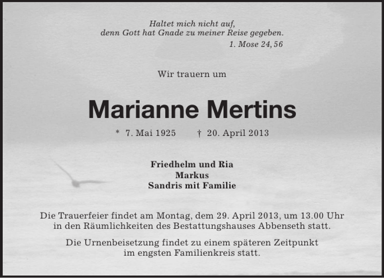 <p>Haltet mich nicht auf,<br />denn Gott hat Gnade zu meiner Reise gegeben.<br />1. Mose 24, 56<br />Wir trauern um<br />Marianne Mertins<br />* 7. Mai 1925 † 20. April 2013<br />Friedhelm und Ria<br />Markus<br />Sandris mit Familie<br />Die Trauerfeier findet am Montag, dem 29. April 2013, um 13.00 Uhr<br />in den Räumlichkeiten des Bestattungshauses Abbenseth statt.<br />Die Urnenbeisetzung findet zu einem späteren Zeitpunkt<br />im engsten Familienkreis statt.</p>
