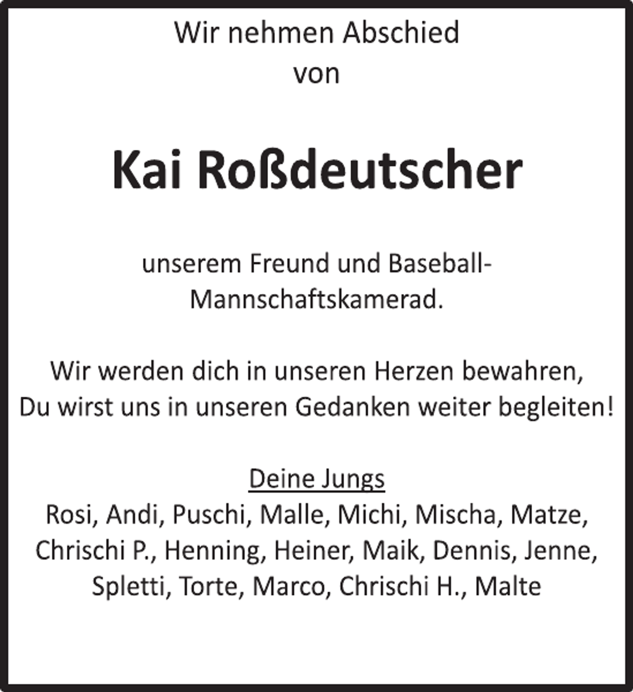 <p>Wir nehmen Abschied<br />von<br />Kai Roßdeutscher<br />unserem Freund und Baseball-<br />Mannschaftskamerad.<br />Wir werden dich in unseren Herzen bewahren,<br />Du wirst uns in unseren Gedanken weiter begleiten!<br />Deine Jungs<br />Rosi, Andi, Puschi , Malle, Michi, Mischa, Matze,<br />Chrischi P., Henning, Heiner, Maik, Dennis, Jenne,<br />Spletti , Torte, Marco, Chrischi H., Malte</p>
