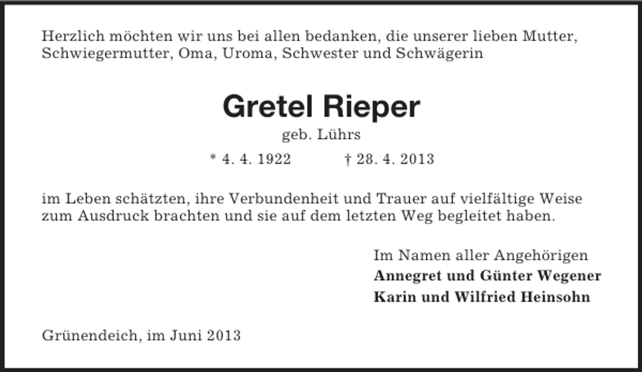 <p>Herzlich möchten wir uns bei allen bedanken, die unserer lieben Mutter,<br />Schwiegermutter, Oma, Uroma, Schwester und Schwägerin</p><p>Gretel Rieper<br />geb. Lührs<br />* 4. 4. 1922</p><p>† 28. 4. 2013</p><p>im Leben schätzten, ihre Verbundenheit und Trauer auf vielfältige Weise<br />zum Ausdruck brachten und sie auf dem letzten Weg begleitet haben.<br />Im Namen aller Angehörigen<br />Annegret und Günter Wegener<br />Karin und Wilfried Heinsohn<br />Grünendeich, im Juni 2013</p>
