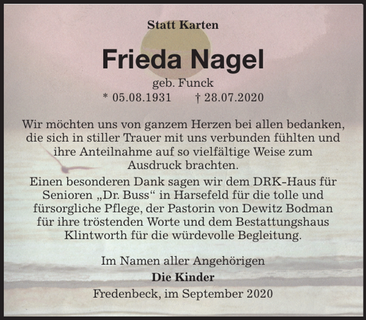 <p>Statt Karten<br />Frieda Nagel<br />geb. Funck<br />* 05.08.1931 † 28.07.2020<br />Wir möchten uns von ganzem Herzen bei allen bedanken, die sich in stiller Trauer mit uns verbunden fühlten und<br />ihre Anteilnahme auf so vielfältige Weise zum<br />Ausdruck brachten.<br />Einen besonderen Dank sagen wir dem DRK-Haus für<br />Senioren „Dr. Buss“ in Harsefeld für die tolle und<br />fürsorgliche Pflege, der Pastorin von Dewitz Bodman<br />für ihre tröstenden Worte und dem Bestattungshaus<br />Klintworth für die würdevolle Begleitung.<br />Im Namen aller Angehörigen<br />Die Kinder<br />Fredenbeck, im September 2020</p>