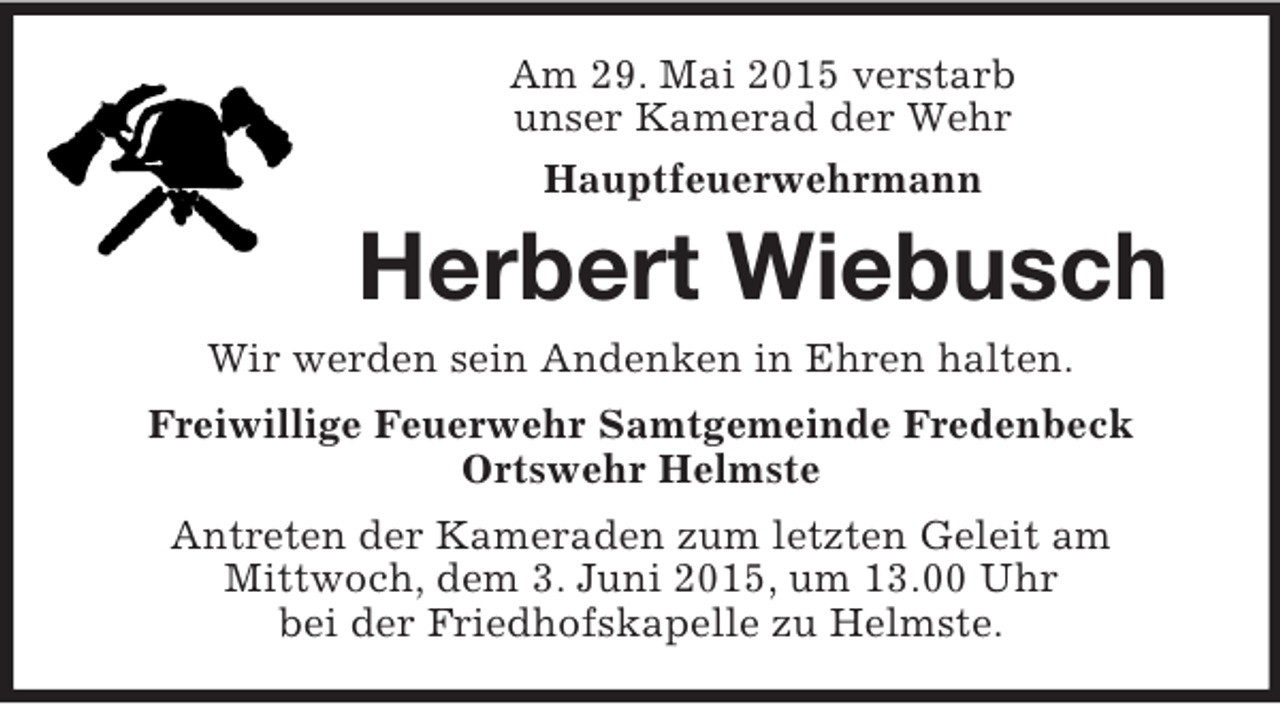 <p>Am 29. Mai 2015 verstarb<br />unser Kamerad der Wehr<br />Hauptfeuerwehrmann<br />Herbert Wiebusch<br />Wir werden sein Andenken in Ehren halten.<br />Freiwillige Feuerwehr Samtgemeinde Fredenbeck<br />Ortswehr Helmste<br />Antreten der Kameraden zum letzten Geleit am<br />Mittwoch, dem 3. Juni 2015, um 13.00 Uhr<br />bei der Friedhofskapelle zu Helmste.</p>