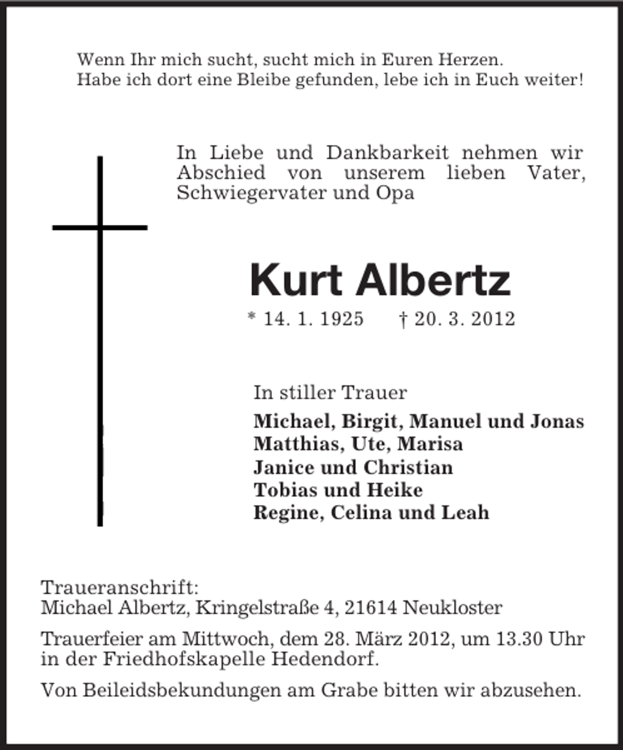<p>Wenn Ihr mich sucht, sucht mich in Euren Herzen.<br />Habe ich dort eine Bleibe gefunden, lebe ich in Euch weiter!</p><p>In Liebe und Dankbarkeit nehmen wir<br />Abschied von unserem lieben Vater,<br />Schwiegervater und Opa</p><p>Kurt Albertz<br />* 14. 1. 1925</p><p>† 20. 3. 2012</p><p>In stiller Trauer<br />Michael, Birgit, Manuel und Jonas<br />Matthias, Ute, Marisa<br />Janice und Christian<br />Tobias und Heike<br />Regine, Celina und Leah</p><p>Traueranschrift:<br />Michael Albertz, Kringelstraße 4, 21614 Neukloster<br />Trauerfeier am Mittwoch, dem 28. März 2012, um 13.30 Uhr<br />in der Friedhofskapelle Hedendorf.<br />Von Beileidsbekundungen am Grabe bitten wir abzusehen.</p>
