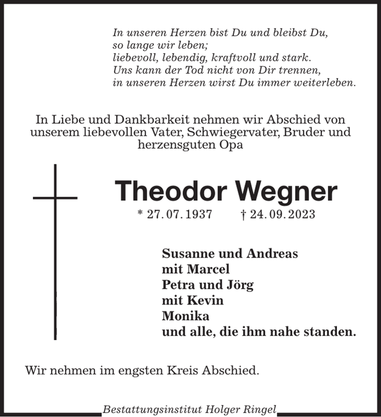 <p>In unseren Herzen bist Du und bleibst Du,<br />so lange wir leben;<br />liebevoll, lebendig, kraftvoll und stark.<br />Uns kann der Tod nicht von Dir trennen,<br />in unseren Herzen wirst Du immer weiterleben.<br />In Liebe und Dankbarkeit nehmen wir Abschied von unserem liebevollen Vater, Schwiegervater, Bruder und herzensguten Opa<br />Theodor Wegner<br />* 27. 07. 1937 † 24. 09. 2023<br />Susanne und Andreas<br />mit Marcel<br />Petra und Jörg<br />mit Kevin<br />Monika<br />und alle, die ihm nahe standen.<br />Wir nehmen im engsten Kreis Abschied.<br />Bestattungsinstitut Holger Ringel</p>