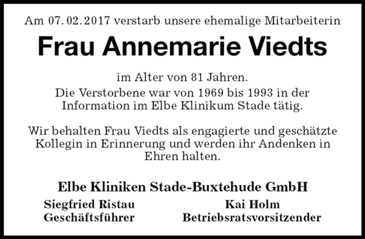<p>Am 07. 02. 2017 verstarb unsere ehemalige Mitarbeiterin<br />Frau Annemarie Viedts<br />im Alter von 81 Jahren.<br />Die Verstorbene war von 1969 bis 1993 in der<br />Information im Elbe Klinikum Stade tätig.</p><p>Wir behalten Frau Viedts als engagierte und geschätzte Kollegin in Erinnerung und werden ihr Andenken in Ehren halten.</p><p>Elbe Kliniken Stade-Buxtehude GmbH<br />Siegfried Ristau Kai Holm<br />Geschäftsführer Betriebsratsvorsitzender</p>