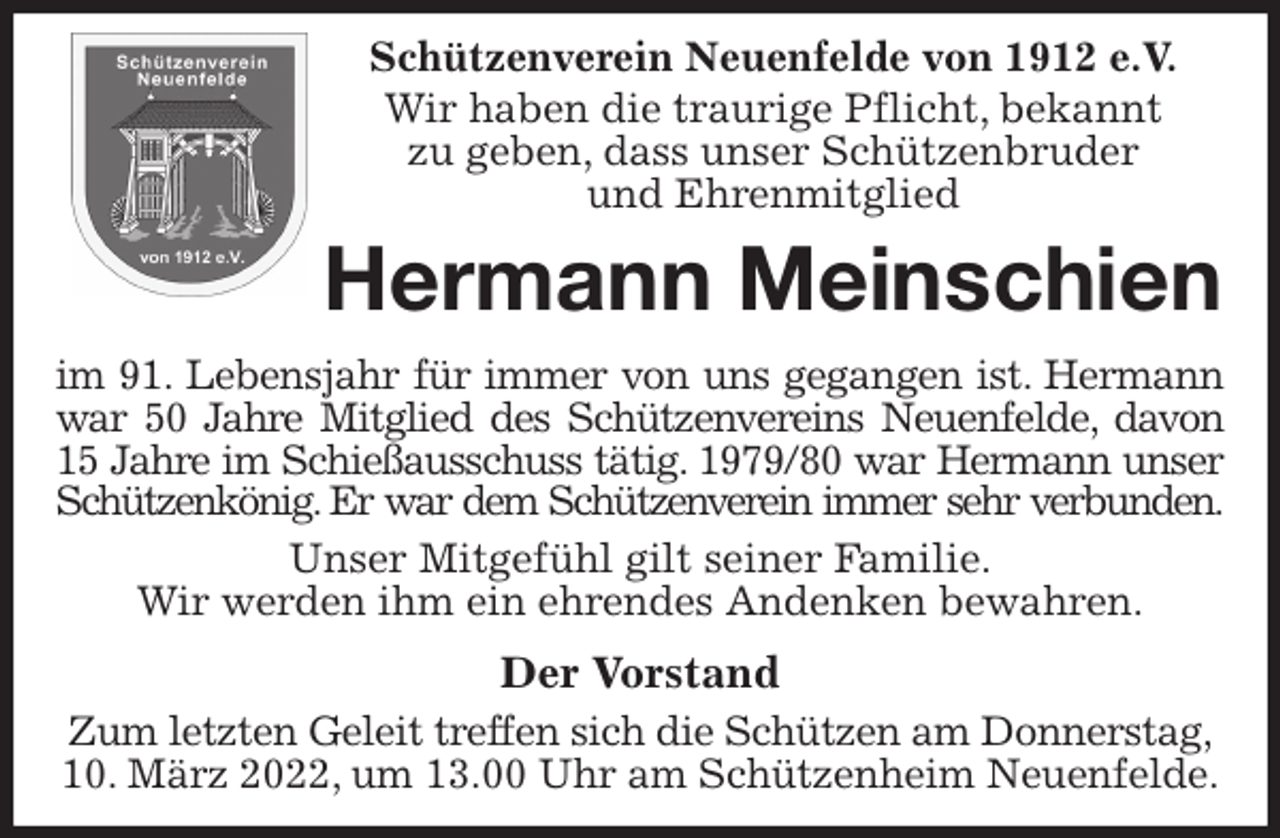 <p>Schützenverein Neuenfelde von 1912 e.V.<br />Wir haben die traurige Pflicht, bekannt<br />zu geben, dass unser Schützenbruder<br />und Ehrenmitglied<br />Hermann Meinschien<br />im 91. Lebensjahr für immer von uns gegangen ist. Hermann<br />war 50 Jahre Mitglied des Schützenvereins Neuenfelde, davon<br />15 Jahre im Schießausschuss tätig. 1979/80 war Hermann unser<br />Schützenkönig. Er war dem Schützenverein immer sehr verbunden.<br />Unser Mitgefühl gilt seiner Familie.<br />Wir werden ihm ein ehrendes Andenken bewahren.<br />Der Vorstand<br />Zum letzten Geleit treffen sich die Schützen am Donnerstag,<br />10. März 2022, um 13.00 Uhr am Schützenheim Neuenfelde.</p>