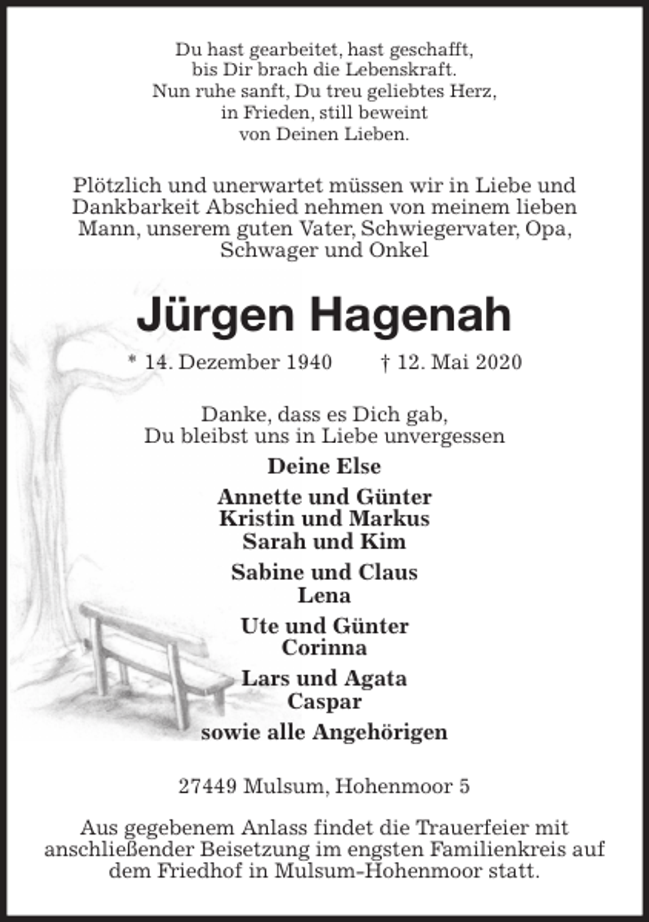 <p>Du hast gearbeitet, hast geschafft,<br />bis Dir brach die Lebenskraft.<br />Nun ruhe sanft, Du treu geliebtes Herz,<br />in Frieden, still beweint<br />von Deinen Lieben.<br />Plötzlich und unerwartet müssen wir in Liebe und Dankbarkeit Abschied nehmen von meinem lieben Mann, unserem guten Vater, Schwiegervater, Opa, Schwager und Onkel<br />Jürgen Hagenah<br />* 14. Dezember 1940 † 12. Mai 2020<br />Danke, dass es Dich gab,<br />Du bleibst uns in Liebe unvergessen<br />Deine Else<br />Annette und Günter<br />Kristin und Markus<br />Sarah und Kim<br />Sabine und Claus<br />Lena<br />Ute und Günter<br />Corinna<br />Lars und Agata<br />Caspar<br />sowie alle Angehörigen<br />27449 Mulsum, Hohenmoor 5</p>
<p>Aus gegebenem Anlass findet die Trauerfeier mit<br />anschließender Beisetzung im engsten Familienkreis auf dem Friedhof in Mulsum-Hohenmoor statt.</p>