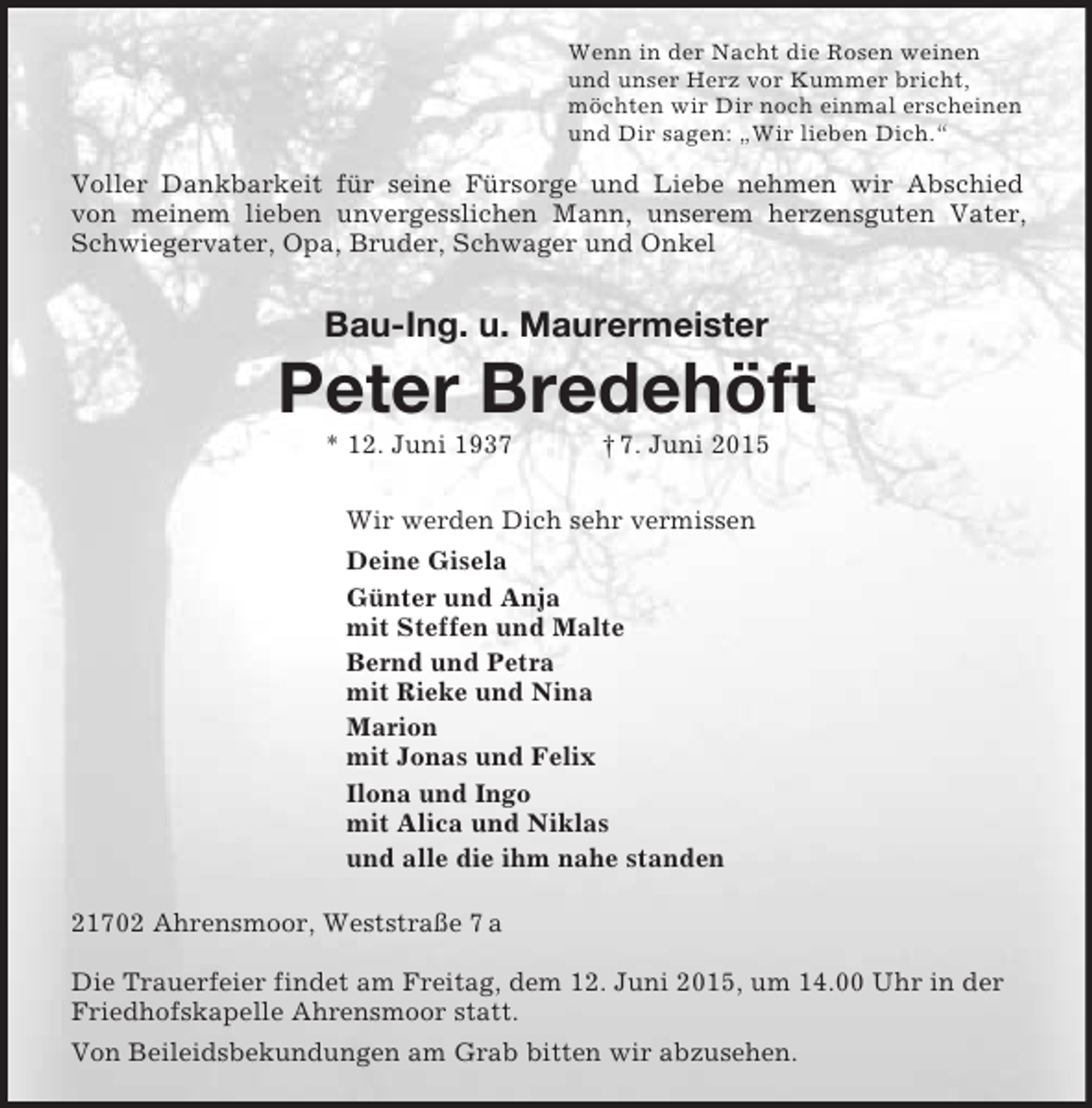 <p>Wenn in der Nacht die Rosen weinen<br />und unser Herz vor Kummer bricht,<br />möchten wir Dir noch einmal erscheinen<br />und Dir sagen: „Wir lieben Dich.“<br />Voller Dankbarkeit für seine Fürsorge und Liebe nehmen wir Abschied<br />von meinem lieben unvergesslichen Mann, unserem herzensguten Vater, Schwiegervater, Opa, Bruder, Schwager und Onkel<br />Bau-Ing. u. Maurermeister<br />Peter Bredehöft<br />* 12. Juni 1937 † 7. Juni 2015<br />Wir werden Dich sehr vermissen<br />Deine Gisela<br />Günter und Anja<br />mit Steffen und Malte<br />Bernd und Petra<br />mit Rieke und Nina<br />Marion<br />mit Jonas und Felix<br />Ilona und Ingo<br />mit Alica und Niklas<br />und alle die ihm nahe standen<br />21702 Ahrensmoor, Weststraße 7 a<br />Die Trauerfeier findet am Freitag, dem 12. Juni 2015, um 14.00 Uhr in der Friedhofskapelle Ahrensmoor statt.<br />Von Beileidsbekundungen am Grab bitten wir abzusehen.</p>