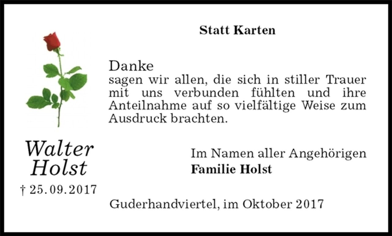 <p>Statt Karten<br />Danke<br />sagen wir allen, die sich in stiller Trauer mit uns verbunden fühlten und ihre<br />Anteilnahme auf so vielfältige Weise zum Ausdruck brachten.<br />Im Namen aller Angehörigen<br />Familie Holst<br />Guderhandviertel, im Oktober 2017<br />Walter<br />Holst<br />† 25. 09. 2017</p>