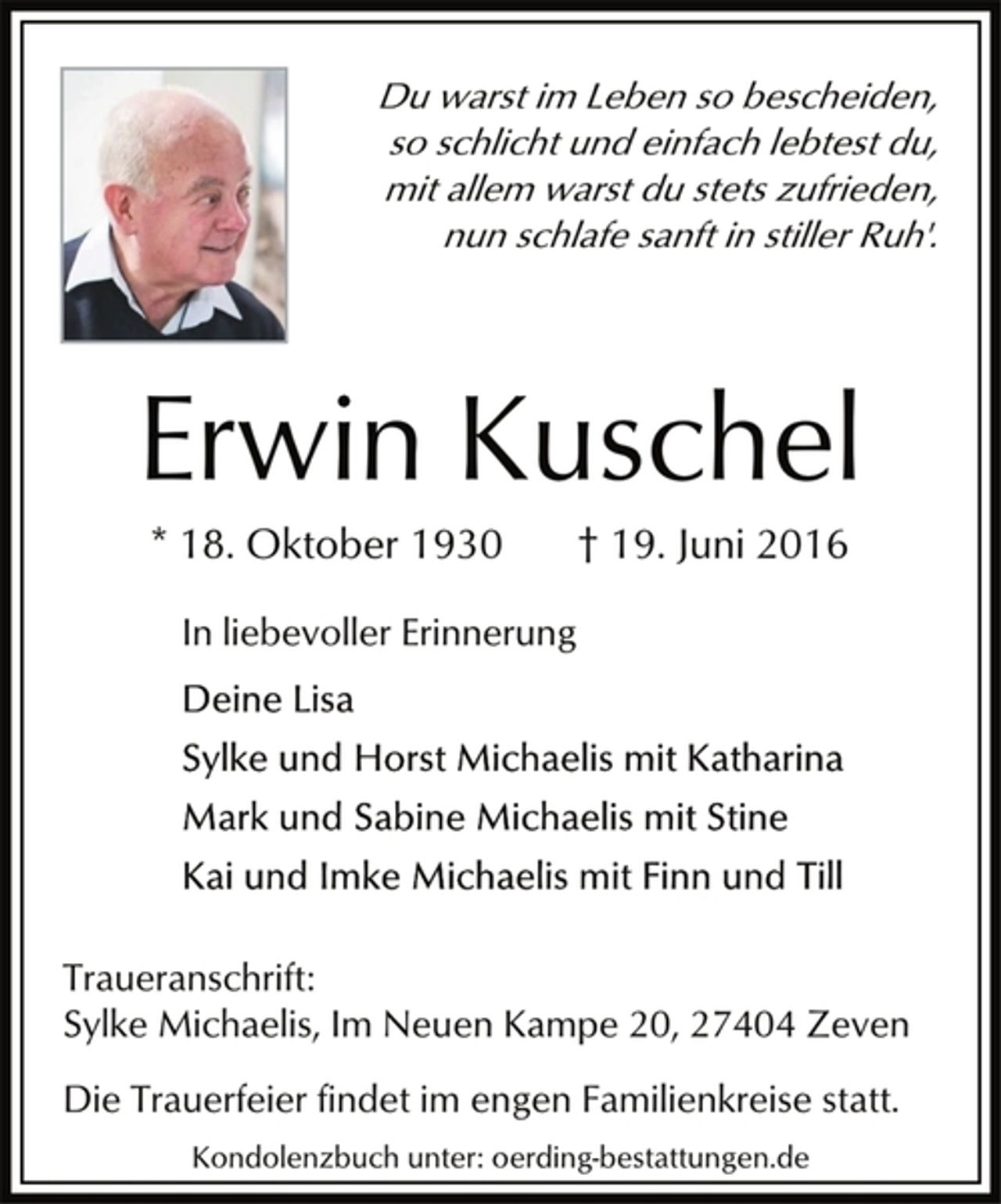 <p>Du warst im Leben so bescheiden,<br />so schlicht und einfach lebtest du,<br />mit allem warst du stets zufrieden,<br />nun schlafe sanft in stiller Ruh'.<br />Erwin Kuschel<br />* 18. Oktober 1930 † 19. Juni 2016<br />In liebevoller Erinnerung<br />Deine Lisa<br />Sylke und Horst Michaelis mit Katharina<br />Mark und Sabine Michaelis mit Stine<br />Kai und Imke Michaelis mit Finn und Till</p>
<p>Traueranschrift:<br />Sylke Michaelis, Im Neuen Kampe 20, 27404 Zeven<br />Kondolenzbuch unter: oerding-bestattungen.de</p>