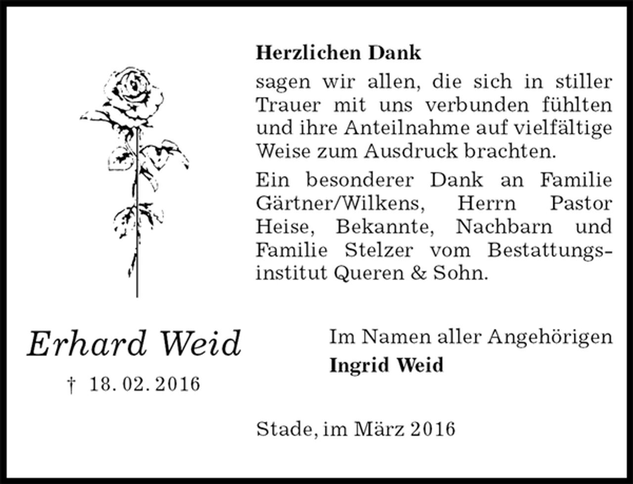 <p>Herzlichen Dank<br />sagen wir allen, die sich in stiller Trauer mit uns verbunden fühlten und ihre Anteilnahme auf vielfältige Weise zum Ausdruck brachten.<br />Ein besonderer Dank an Familie Gärtner/Wilkens, Herrn Pastor<br />Heise, Bekannte, Nachbarn und<br />Familie Stelzer vom Bestattungs-<br />institut Queren &amp; Sohn.<br />Im Namen aller Angehörigen<br />Ingrid Weid<br />Stade, im März 2016</p><p>Erhard Weid<br />† 18. 02. 2016</p>