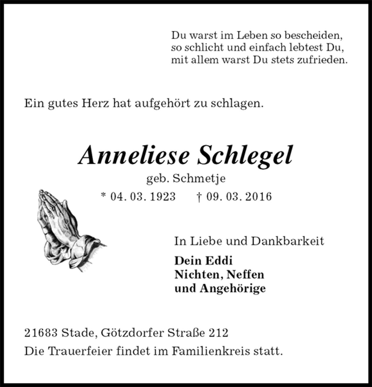 <p>Du warst im Leben so bescheiden,<br />so schlicht und einfach lebtest Du,<br />mit allem warst Du stets zufrieden.<br />Ein gutes Herz hat aufgehört zu schlagen.<br />Anneliese Schlegel<br />geb. Schmetje<br />* 04. 03. 1923 † 09. 03. 2016<br />In Liebe und Dankbarkeit<br />Dein Eddi<br />Nichten, Neffen<br />und Angehörige<br />21683 Stade, Götzdorfer Straße 212<br />Die Trauerfeier findet im Familienkreis statt.</p>