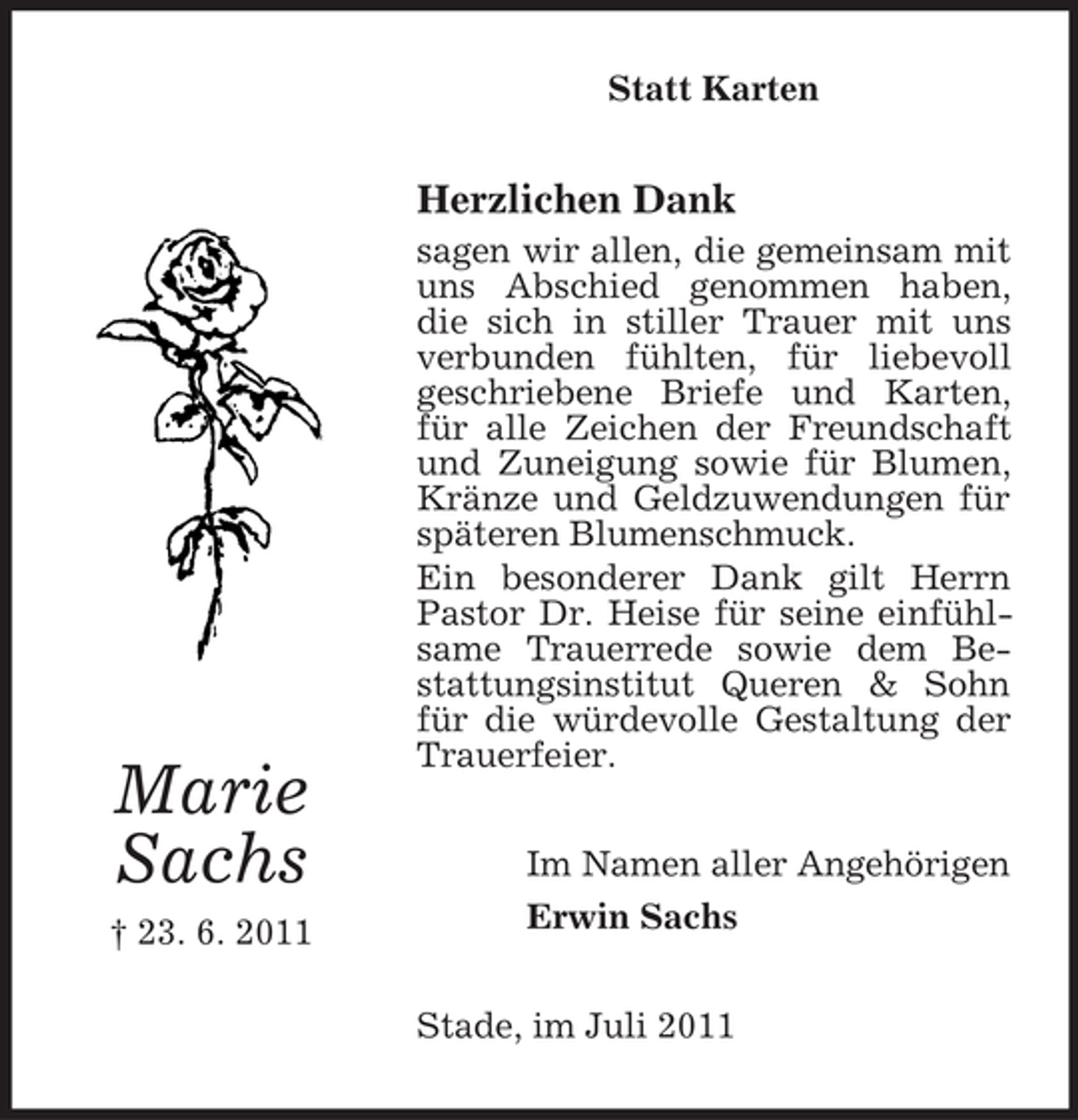 <p>Statt Karten</p><p>Herzlichen Dank</p><p>Marie<br />Sachs<br />† 23. 6. 2011</p><p>sagen wir allen, die gemeinsam mit<br />uns Abschied genommen haben,<br />die sich in stiller Trauer mit uns<br />verbunden fühlten, für liebevoll<br />geschriebene Briefe und Karten,<br />für alle Zeichen der Freundschaft<br />und Zuneigung sowie für Blumen,<br />Kränze und Geldzuwendungen für<br />späteren Blumenschmuck.<br />Ein besonderer Dank gilt Herrn<br />Pastor Dr. Heise für seine einfühlsame Trauerrede sowie dem Bestattungsinstitut Queren &amp; Sohn<br />für die würdevolle Gestaltung der<br />Trauerfeier.<br />Im Namen aller Angehörigen<br />Erwin Sachs<br />Stade, im Juli 2011</p>