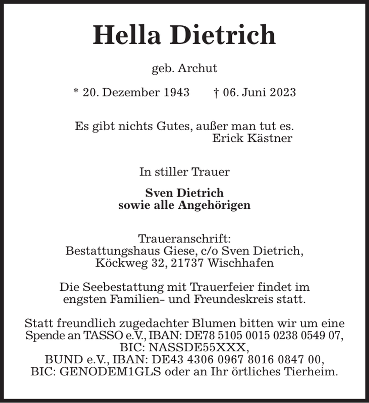 <p>Hella Dietrich<br />geb. Archut<br />* 20. Dezember 1943 † 06. Juni 2023<br />Es gibt nichts Gutes, außer man tut es.<br />Erick Kästner<br />In stiller Trauer<br />Sven Dietrich<br />sowie alle Angehörigen<br />Traueranschrift:<br />Bestattungshaus Giese, c/o Sven Dietrich,<br />Köckweg 32, 21737 Wischhafen</p><p>Die Seebestattung mit Trauerfeier findet im<br />engsten Familien- und Freundeskreis statt.</p><p>Statt freundlich zugedachter Blumen bitten wir um eine<br />Spende an TASSO e.V., IBAN: DE78 5105 0015 0238 0549 07,<br />BIC: NASSDE55XXX,<br />BUND e.V., IBAN: DE43 4306 0967 8016 0847 00,<br />BIC: GENODEM1GLS oder an Ihr örtliches Tierheim.</p>