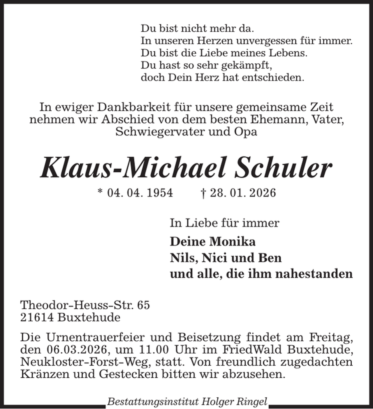<p>Du bist nicht mehr da.<br />In unseren Herzen unvergessen für immer.<br />Du bist die Liebe meines Lebens.<br />Du hast so sehr gekämpft,<br />doch Dein Herz hat entschieden.<br />In ewiger Dankbarkeit für unsere gemeinsame Zeit<br />nehmen wir Abschied von dem besten Ehemann, Vater, Schwiegervater und Opa<br />Klaus-Michael Schuler<br />* 04. 04. 1954 † 28. 01. 2026<br />In Liebe für immer<br />Deine Monika<br />Nils, Nici und Ben<br />und alle, die ihm nahestanden<br />Theodor-Heuss-Str. 65<br />21614 Buxtehude<br />Die Urnentrauerfeier und Beisetzung findet am Freitag, den 06.03.2026, um 11.00 Uhr im FriedWald Buxtehude, Neukloster-Forst-Weg, statt. Von freundlich zugedachten<br />Kränzen und Gestecken bitten wir abzusehen.<br />Bestattungsinstitut Holger Ringel</p>