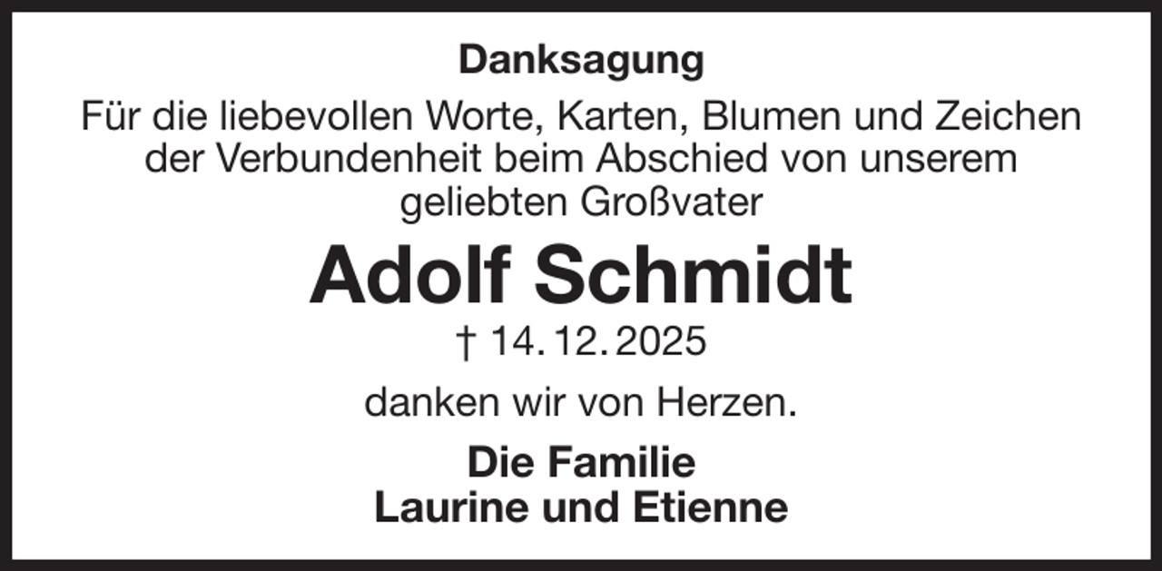 <p>Danksagung<br />Für die liebevollen Worte, Karten, Blumen und Zeichen der Verbundenheit beim Abschied von unserem<br />geliebten Großvater<br />Adolf Schmidt<br />† 14. 12. 2025<br />danken wir von Herzen.<br />Die Familie<br />Laurine und Etienne</p>