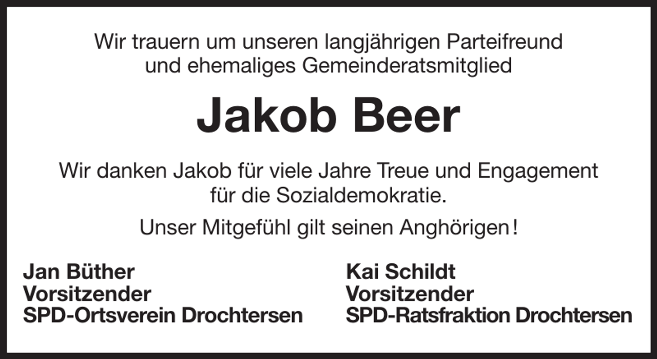 <p>Wir trauern um unseren langjährigen Parteifreund<br />und ehemaliges Gemeinderatsmitglied<br />Jakob Beer<br />Wir danken Jakob für viele Jahre Treue und Engagement<br />für die Sozialdemokratie.<br />Unser Mitgefühl gilt seinen Anghörigen !<br />Jan Büther<br />Vorsitzender<br />SPD-Ortsverein Drochtersen<br />Kai Schildt<br />Vorsitzender<br />SPD-Ratsfraktion Drochtersen</p>