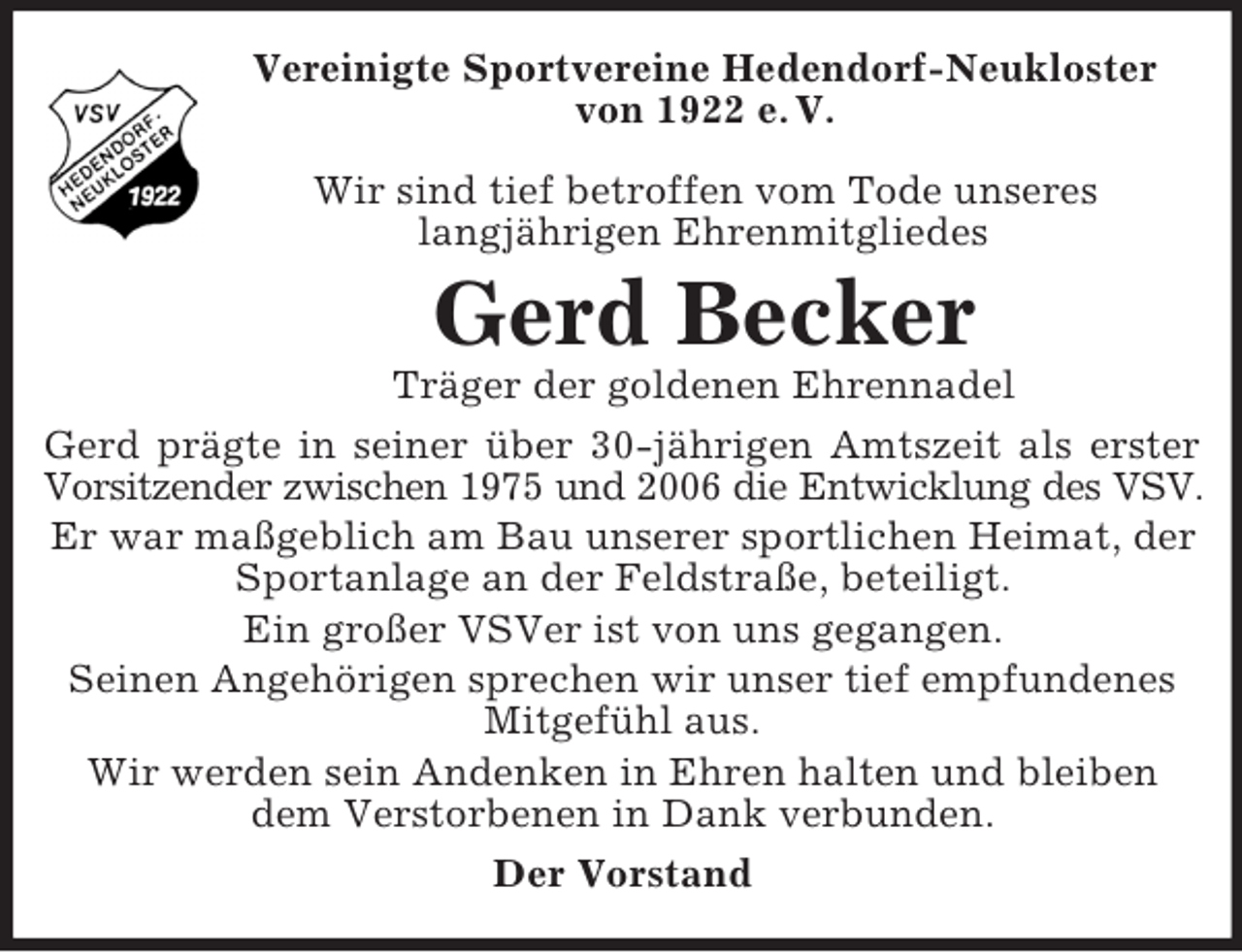 <p>Vereinigte Sportvereine Hedendorf-Neukloster<br />von 1922 e. V.<br />Wir sind tief betroffen vom Tode unseres<br />langjährigen Ehrenmitgliedes</p><p>Gerd Becker<br />Träger der goldenen Ehrennadel<br />Gerd prägte in seiner über 30-jährigen Amtszeit als erster<br />Vorsitzender zwischen 1975 und 2006 die Entwicklung des VSV.<br />Er war maßgeblich am Bau unserer sportlichen Heimat, der<br />Sportanlage an der Feldstraße, beteiligt.<br />Ein großer VSVer ist von uns gegangen.<br />Seinen Angehörigen sprechen wir unser tief empfundenes<br />Mitgefühl aus.<br />Wir werden sein Andenken in Ehren halten und bleiben<br />dem Verstorbenen in Dank verbunden.<br />Der Vorstand</p>