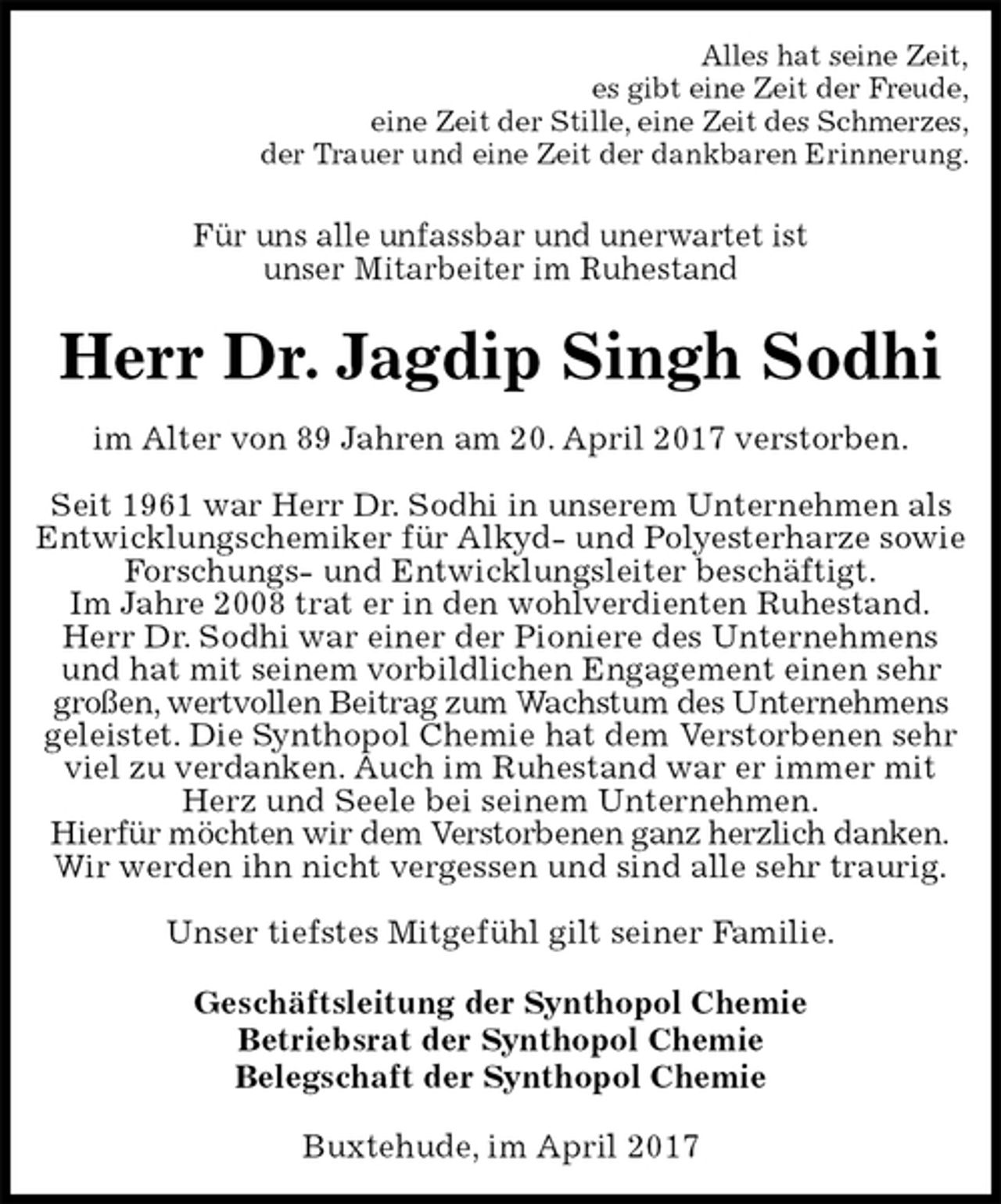 <p>Alles hat seine Zeit,<br />es gibt eine Zeit der Freude,<br />eine Zeit der Stille, eine Zeit des Schmerzes,<br />der Trauer und eine Zeit der dankbaren Erinnerung.<br />Für uns alle unfassbar und unerwartet ist<br />unser Mitarbeiter im Ruhestand<br />Herr Dr. Jagdip Singh Sodhi<br />im Alter von 89 Jahren am 20. April 2017 verstorben.<br />Seit 1961 war Herr Dr. Sodhi in unserem Unternehmen als Entwicklungschemiker für Alkyd- und Polyesterharze sowie Forschungs- und Entwicklungsleiter beschäftigt.<br />Im Jahre 2008 trat er in den wohlverdienten Ruhestand.<br />Herr Dr. Sodhi war einer der Pioniere des Unternehmens und hat mit seinem vorbildlichen Engagement einen sehr großen, wertvollen Beitrag zum Wachstum des Unternehmens geleistet. Die Synthopol Chemie hat dem Verstorbenen sehr viel zu verdanken. Auch im Ruhestand war er immer mit Herz und Seele bei seinem Unternehmen.<br />Hierfür möchten wir dem Verstorbenen ganz herzlich danken.<br />Wir werden ihn nicht vergessen und sind alle sehr traurig.</p><p>Unser tiefstes Mitgefühl gilt seiner Familie.<br />Geschäftsleitung der Synthopol Chemie<br />Betriebsrat der Synthopol Chemie<br />Belegschaft der Synthopol Chemie<br />Buxtehude, im April 2017</p>