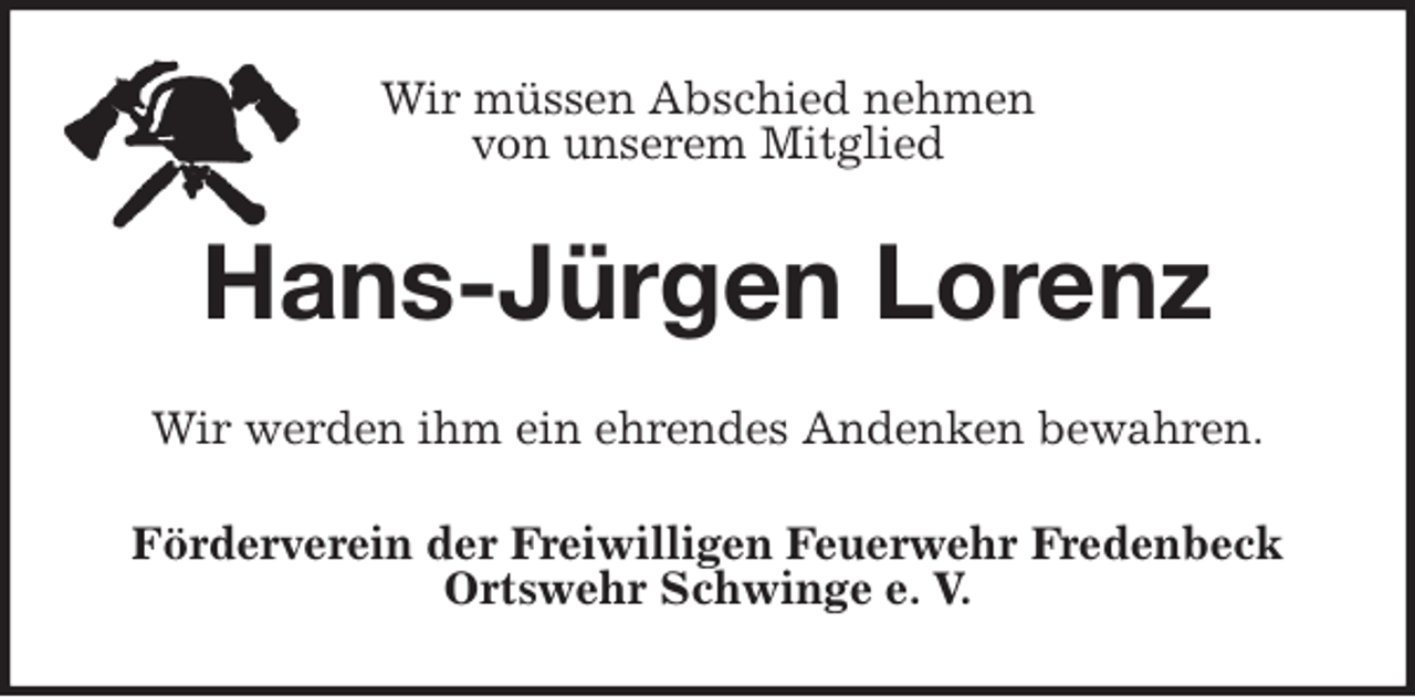 <p>Wir müssen Abschied nehmen<br />von unserem Mitglied<br />Hans-Jürgen Lorenz<br />Wir werden ihm ein ehrendes Andenken bewahren.<br />Förderverein der Freiwilligen Feuerwehr Fredenbeck<br />Ortswehr Schwinge e. V.</p>