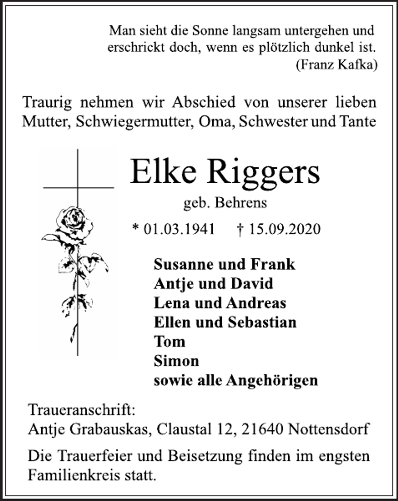 <p>Man sieht die Sonne langsam untergehen und erschrickt doch, wenn es plötzlich dunkel ist. (Franz Kafka)<br />Traurig nehmen wir Abschied von unserer lieben Mutter, Schwiegermutter, Oma,SchwesterundTante<br />Elke Riggers<br />geb. Behrens<br />* 01.03.1941 † 15.09.2020<br />Susanne und Frank Antje und David Lena und Andreas Ellen und Sebastian Tom Simon sowie alle Angehörigen<br />Traueranschrift:<br />Antje Grabauskas, Claustal 12, 21640 Nottensdorf<br />Die Trauerfeier und Beisetzung finden im engsten Familienkreis statt.</p>