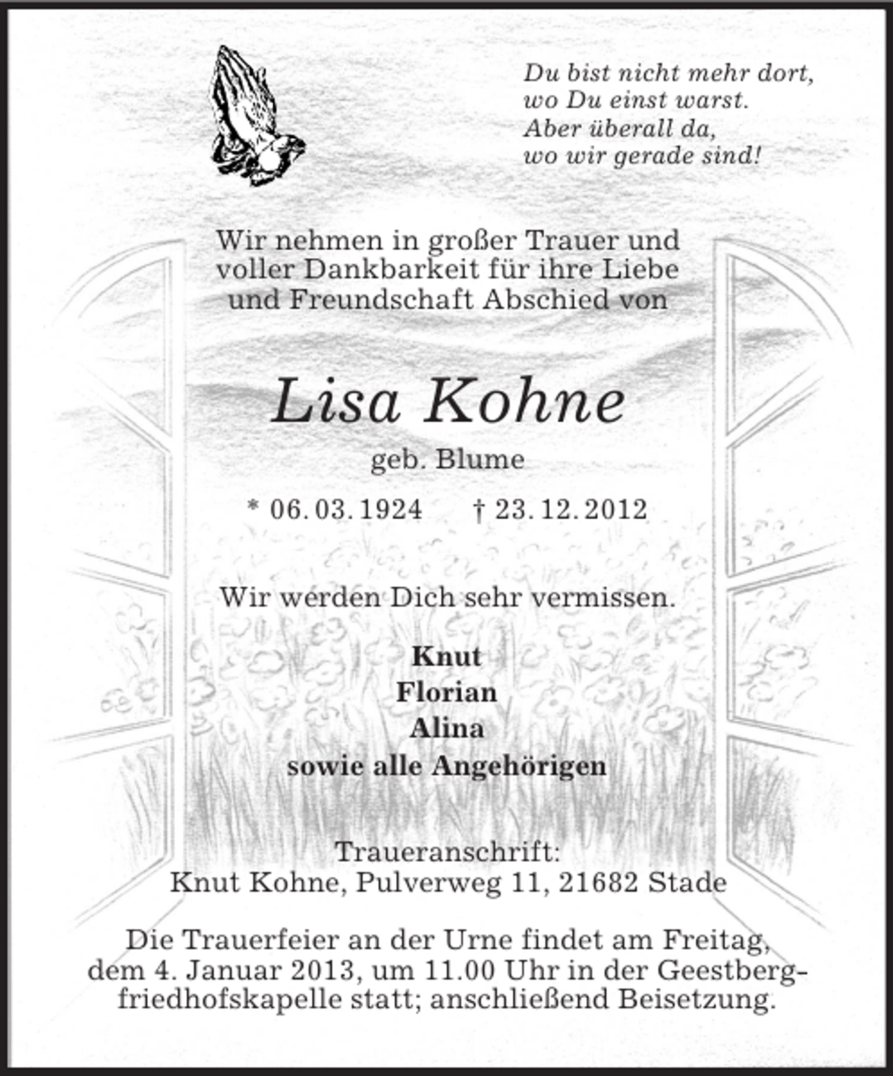 <p>Du bist nicht mehr dort,<br />wo Du einst warst.<br />Aber überall da,<br />wo wir gerade sind!<br />Wir nehmen in großer Trauer und<br />voller Dankbarkeit für ihre Liebe<br />und Freundschaft Abschied von<br />Lisa Kohne<br />geb. Blume<br />* 06. 03. 1924 † 23. 12. 2012<br />Wir werden Dich sehr vermissen.</p><p>Knut<br />Florian<br />Alina<br />sowie alle Angehörigen<br />Traueranschrift:<br />Knut Kohne, Pulverweg 11, 21682 Stade</p><p>Die Trauerfeier an der Urne findet am Freitag,<br />dem 4. Januar 2013, um 11.00 Uhr in der Geestberg-<br />friedhofskapelle statt; anschließend Beisetzung.</p>