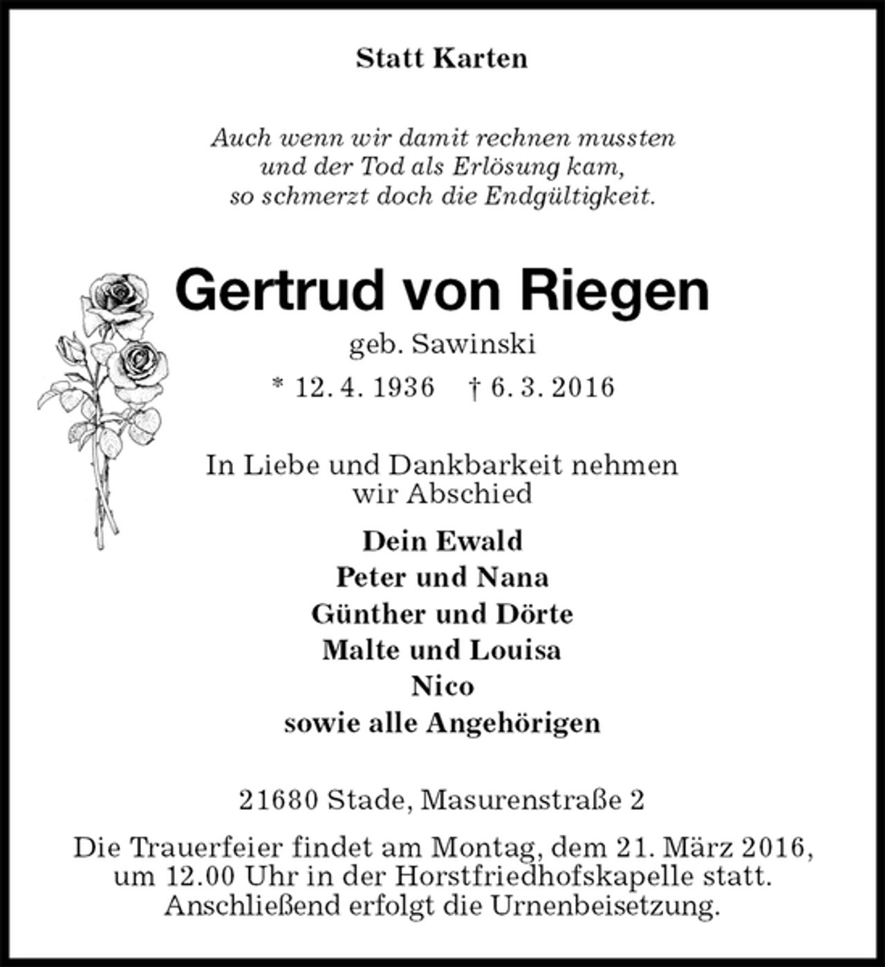 <p>Statt Karten<br />Auch wenn wir damit rechnen mussten<br />und der Tod als Erlösung kam,<br />so schmerzt doch die Endgültigkeit.<br />Gertrud von Riegen<br />geb. Sawinski<br />* 12. 4. 1936 † 6. 3. 2016<br />In Liebe und Dankbarkeit nehmen<br />wir Abschied<br />Dein Ewald<br />Peter und Nana<br />Günther und Dörte<br />Malte und Louisa<br />Nico<br />sowie alle Angehörigen<br />21680 Stade, Masurenstraße 2<br />Die Trauerfeier findet am Montag, dem 21. März 2016, um 12.00 Uhr in der Horstfriedhofskapelle statt.<br />Anschließend erfolgt die Urnenbeisetzung.</p>