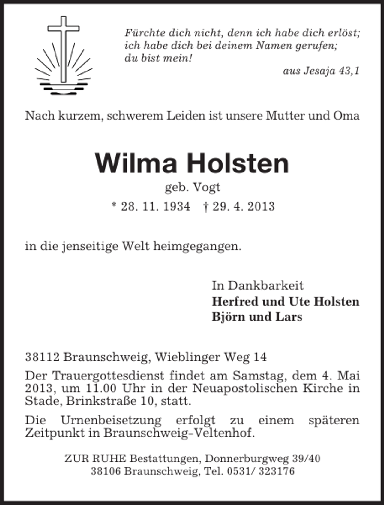 <p>Fürchte dich nicht, denn ich habe dich erlöst;<br />ich habe dich bei deinem Namen gerufen;<br />du bist mein!<br />aus Jesaja 43,1<br />Nach kurzem, schwerem Leiden ist unsere Mutter und Oma<br />Wilma Holsten<br />geb. Vogt<br />* 28. 11. 1934 † 29. 4. 2013<br />in die jenseitige Welt heimgegangen.<br />In Dankbarkeit<br />Herfred und Ute Holsten<br />Björn und Lars<br />38112 Braunschweig, Wieblinger Weg 14<br />Der Trauergottesdienst findet am Samstag, dem 4. Mai 2013, um 11.00 Uhr in der Neuapostolischen Kirche in Stade, Brinkstraße 10, statt.<br />Die Urnenbeisetzung erfolgt zu einem späteren<br />Zeitpunkt in Braunschweig-Veltenhof.</p><p>ZUR RUHE Bestattungen, Donnerburgweg 39/40<br />38106 Braunschweig, Tel. 0531/ 323176</p>