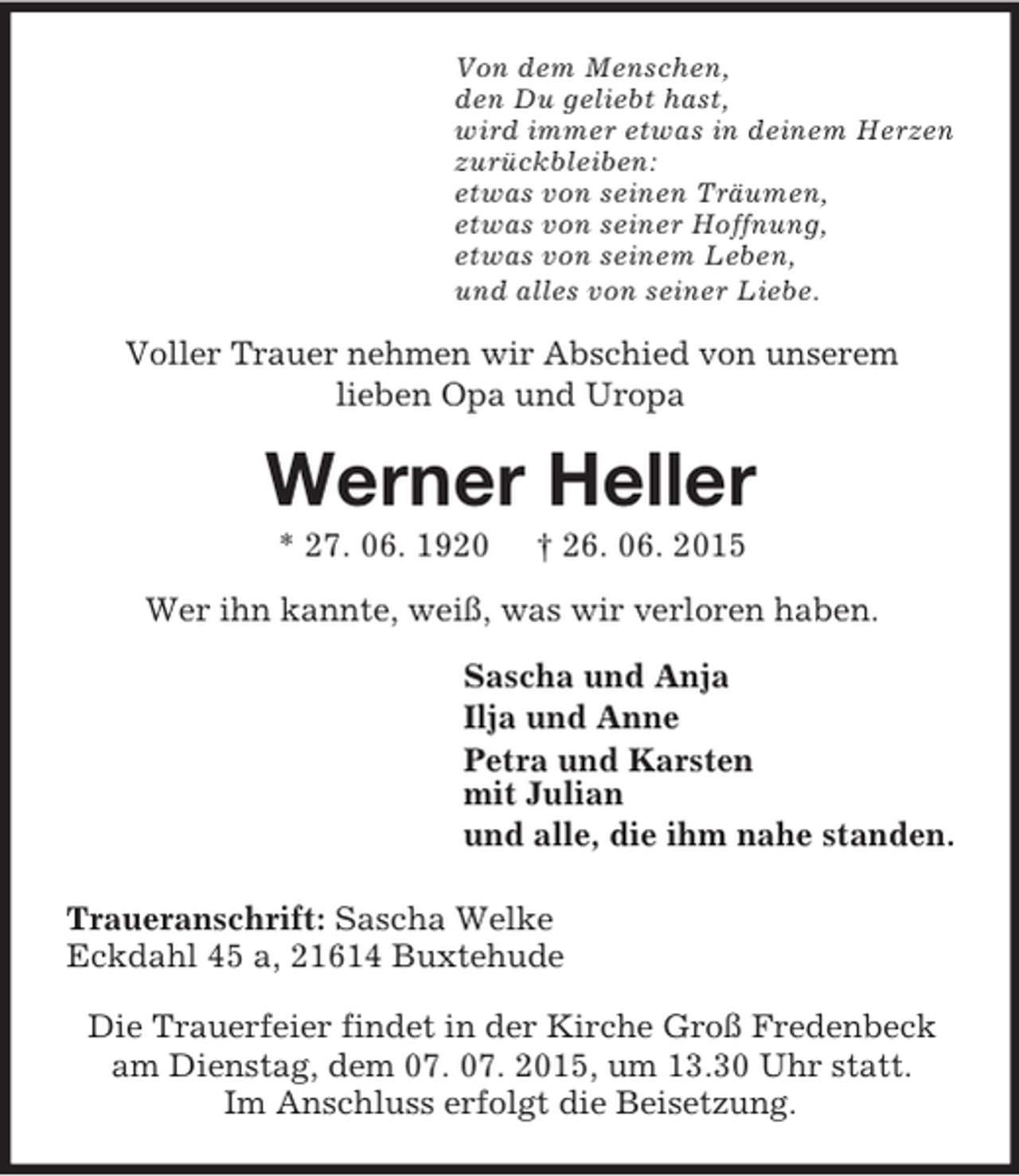<p>Von dem Menschen,<br />den Du geliebt hast,<br />wird immer etwas in deinem Herzen<br />zurückbleiben:<br />etwas von seinen Träumen,<br />etwas von seiner Hoffnung,<br />etwas von seinem Leben,<br />und alles von seiner Liebe.<br />Voller Trauer nehmen wir Abschied von unserem<br />lieben Opa und Uropa<br />Werner Heller<br />* 27. 06. 1920 † 26. 06. 2015<br />Wer ihn kannte, weiß, was wir verloren haben.<br />Sascha und Anja<br />Ilja und Anne<br />Petra und Karsten<br />mit Julian<br />und alle, die ihm nahe standen.<br />Traueranschrift: Sascha Welke<br />Eckdahl 45 a, 21614 Buxtehude</p><p>Die Trauerfeier findet in der Kirche Groß Fredenbeck<br />am Dienstag, dem 07. 07. 2015, um 13.30 Uhr statt.<br />Im Anschluss erfolgt die Beisetzung.</p>