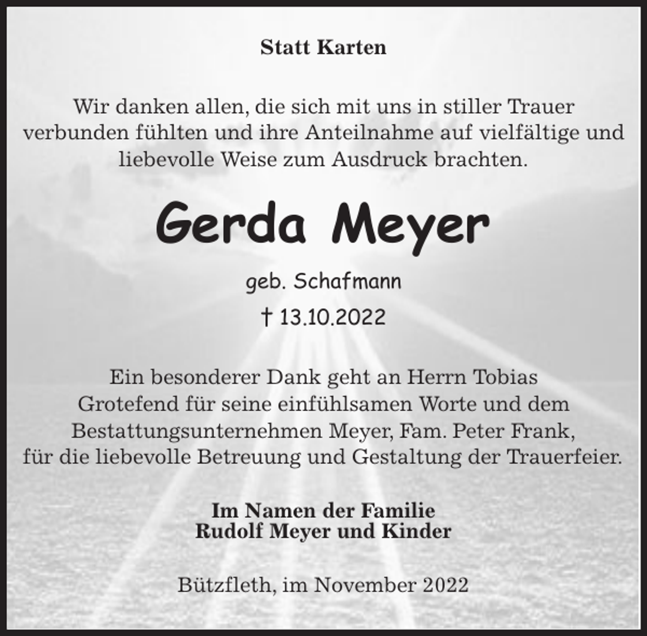 <p>Statt Karten<br />Wir danken allen, die sich mit uns in stiller Trauer<br />verbunden fühlten und ihre Anteilnahme auf vielfältige und liebevolle Weise zum Ausdruck brachten.<br />Gerda Meyer<br />geb. Schafmann<br />† 13.10.2022<br />Ein besonderer Dank geht an Herrn Tobias<br />Grotefend für seine einfühlsamen Worte und dem<br />Bestattungsunternehmen Meyer, Fam. Peter Frank,<br />für die liebevolle Betreuung und Gestaltung der Trauerfeier.<br />Im Namen der Familie<br />Rudolf Meyer und Kinder<br />Bützfleth, im November 2022</p>