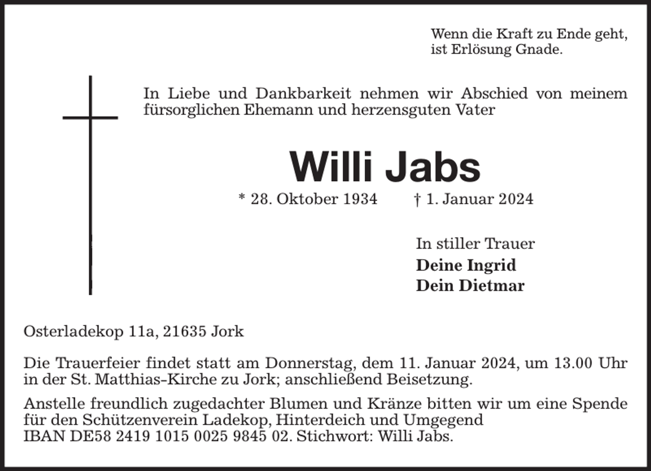 <p>Wenn die Kraft zu Ende geht,<br />ist Erlösung Gnade.<br />In Liebe und Dankbarkeit nehmen wir Abschied von meinem fürsorglichen Ehemann und herzensguten Vater<br />Willi Jabs<br />* 28. Oktober 1934 † 1. Januar 2024<br />In stiller Trauer<br />Deine Ingrid<br />Dein Dietmar<br />Osterladekop 11a, 21635 Jork</p><p>Die Trauerfeier findet statt am Donnerstag, dem 11. Januar 2024, um 13.00 Uhr in der St. Matthias-Kirche zu Jork; anschließend Beisetzung.<br />Anstelle freundlich zugedachter Blumen und Kränze bitten wir um eine Spende für den Schützenverein Ladekop, Hinterdeich und Umgegend<br />IBAN DE58 2419 1015 0025 9845 02. Stichwort: Willi Jabs.</p>