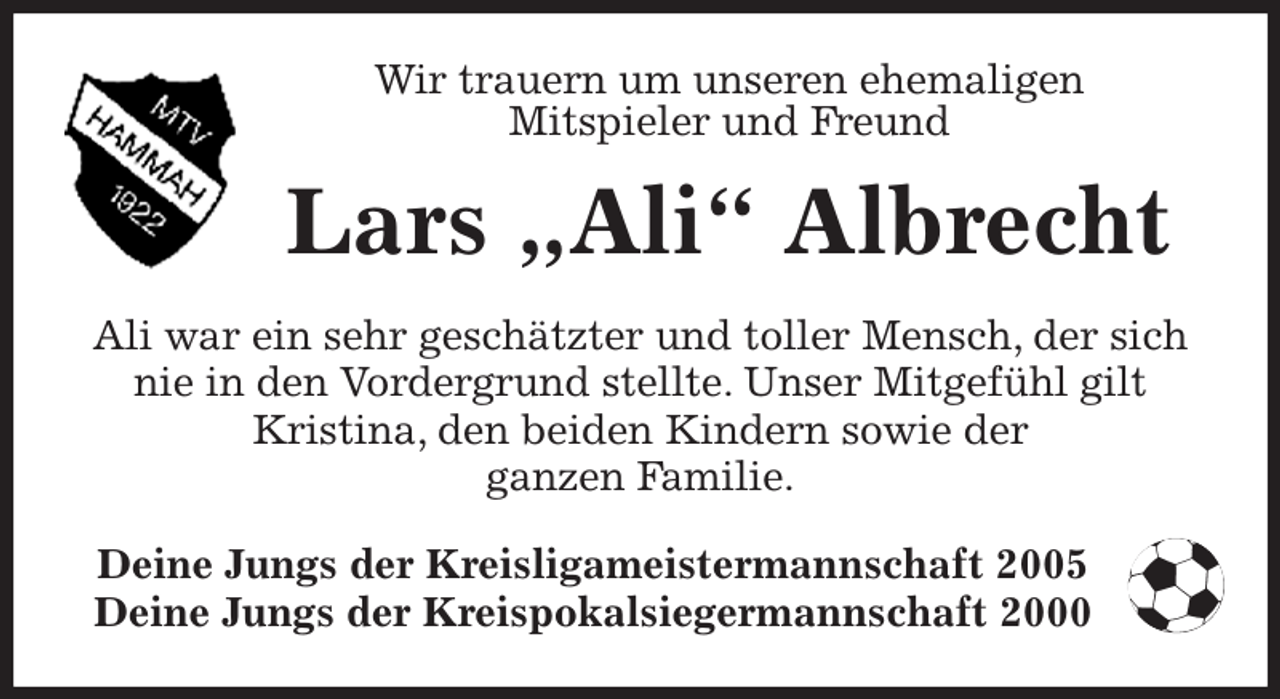 <p>Wir trauern um unseren ehemaligen<br />Mitspieler und Freund<br />Lars „Ali“ Albrecht<br />Deine Jungs der Kreisligameistermannschaft 2005<br />Deine Jungs der Kreispokalsiegermannschaft 2000<br />Ali war ein sehr geschätzter und toller Mensch, der sich nie in den Vordergrund stellte. Unser Mitgefühl gilt<br />Kristina, den beiden Kindern sowie der<br />ganzen Familie.</p>